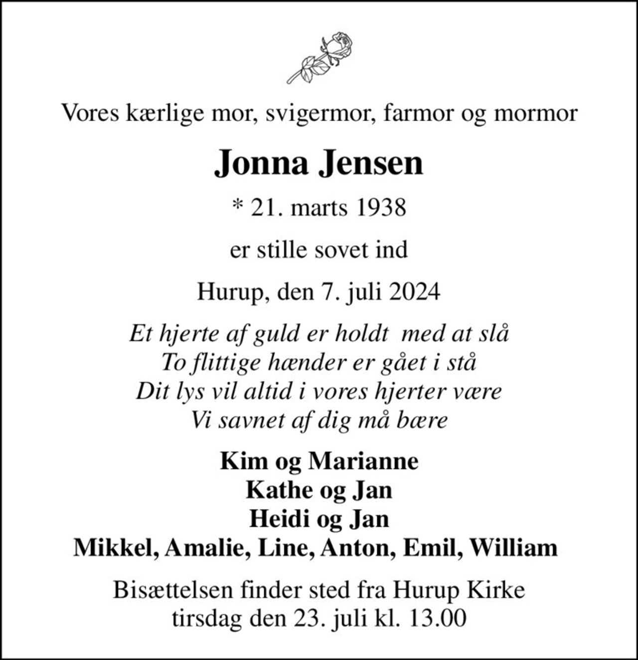 Vores kærlige mor, svigermor, farmor og mormor
Jonna Jensen
* 21. marts 1938
er stille sovet ind
Hurup, den 7. juli 2024
Et hjerte af guld er holdt  med at slå To flittige hænder er gået i stå Dit lys vil altid i vores hjerter være Vi savnet af dig må bære
Kim og Marianne Kathe og Jan Heidi og Jan Mikkel, Amalie, Line, Anton, Emil, William 
Bisættelsen finder sted fra Hurup Kirke  tirsdag den 23. juli kl. 13.00