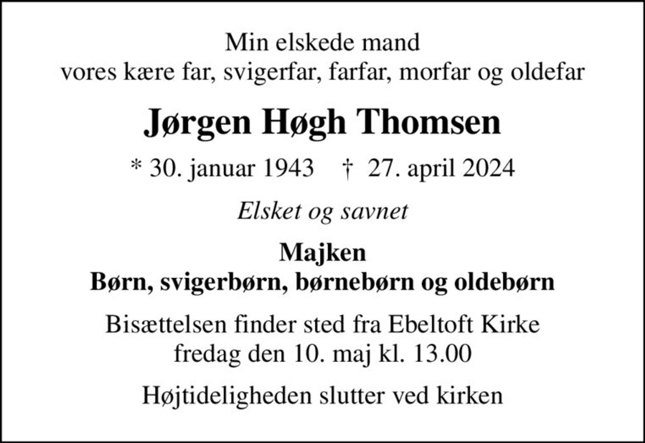 Min elskede mand vores kære far, svigerfar, farfar, morfar og oldefar
Jørgen Høgh Thomsen
* 30. januar 1943    ✝ 27. april 2024
Elsket og savnet
Majken Børn, svigerbørn, børnebørn og oldebørn
Bisættelsen finder sted fra Ebeltoft Kirke  fredag den 10. maj kl. 13.00 
Højtideligheden slutter ved kirken
