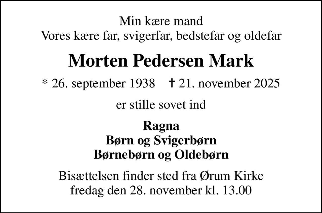 Min kære mand Vores kære far, svigerfar, bedstefar og oldefar
Morten Pedersen Mark
* 26. september 1938    ✝ 21. november 2025
er stille sovet ind
Ragna Børn og Svigerbørn Børnebørn og Oldebørn
Bisættelsen finder sted fra Ørum Kirke  fredag den 28. november kl. 13.00