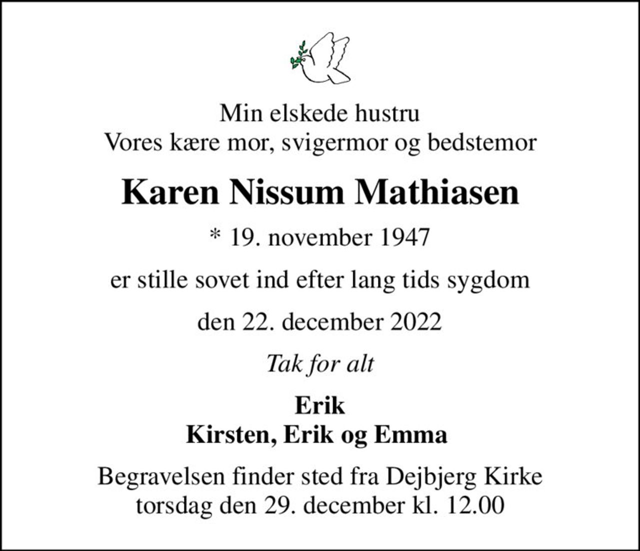 Min elskede hustru Vores kære mor, svigermor og bedstemor
Karen Nissum Mathiasen
* 19. november 1947
er stille sovet ind efter lang tids sygdom
den 22. december 2022
Tak for alt
Erik Kirsten, Erik og Emma 
Begravelsen finder sted fra Dejbjerg Kirke  torsdag den 29. december kl. 12.00