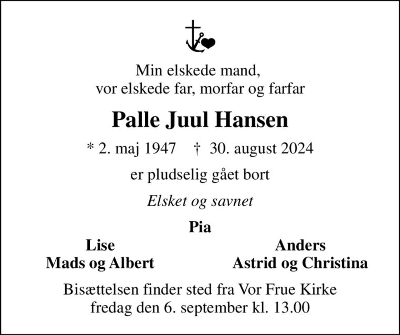 Min elskede mand,  vor elskede far, morfar og farfar
Palle Juul Hansen
* 2. maj 1947    ✝ 30. august 2024
er pludselig gået bort
Elsket og savnet
Pia
Lise
Anders
Mads og Albert
Astrid og Christina
Bisættelsen finder sted fra Vor Frue Kirke  fredag den 6. september kl. 13.00