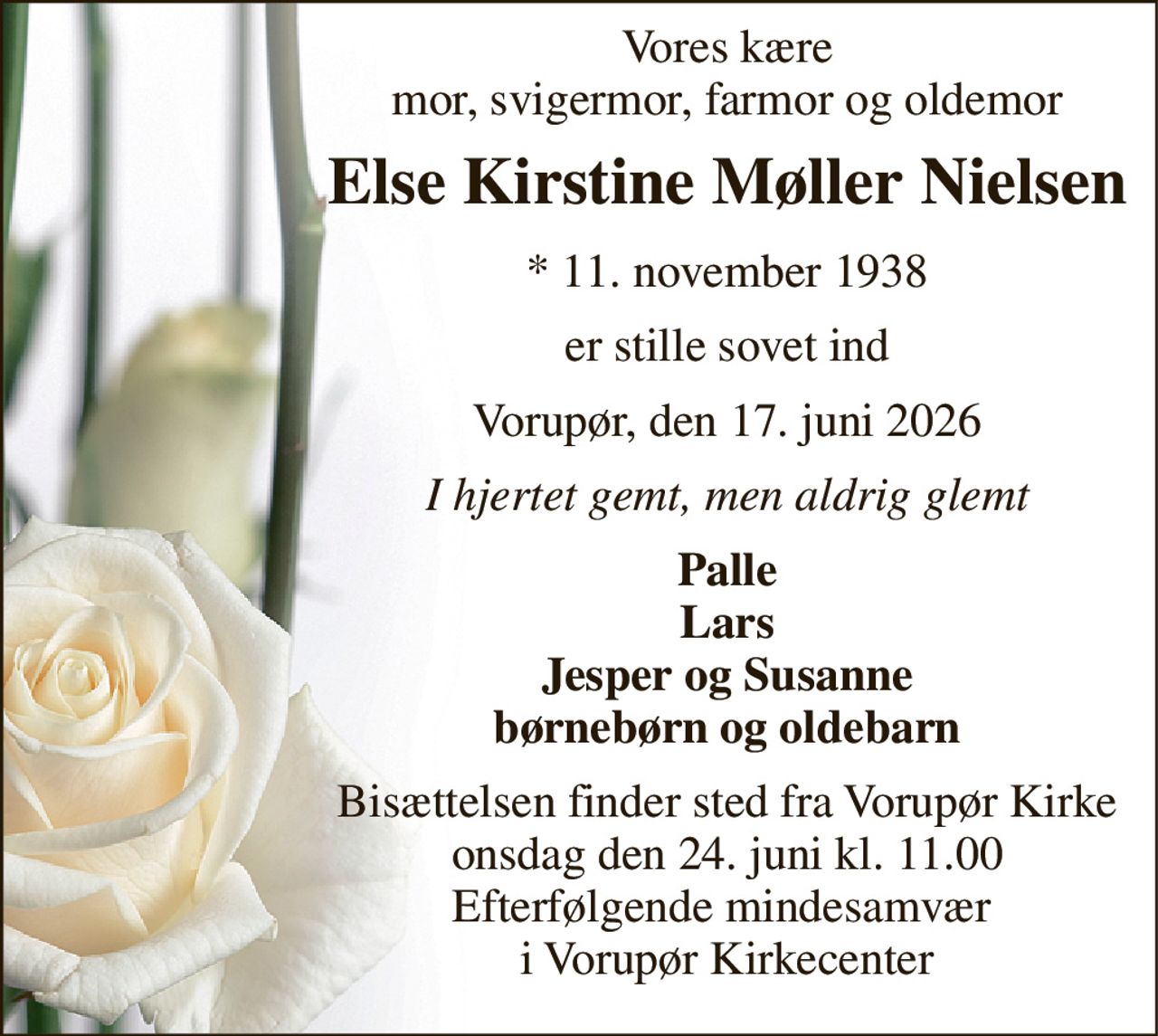Vores kære mor, svigermor, farmor og oldemor 
Else Kirstine Møller Nielsen 
*​ 11. november 1938 
er stille sovet ind 
Vorupør, den 17. juni 2026 
I hjertet gemt, men aldrig glemt 
Palle Lars Jesper og Susanne børnebørn og oldebarn 
Bisættelsen​ finder sted fra Vorupør Kirke​ onsdag den 24. juni​ kl. 11.00 Efterfølgende mindesamvær  i Vorupør Kirkecenter