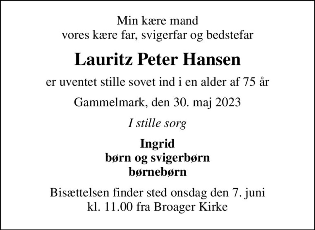 Min kære mand vores kære far, svigerfar og bedstefar
Lauritz Peter Hansen
er uventet stille sovet ind i en alder af 75 år
Gammelmark, den 30. maj 2023
I stille sorg
Ingrid børn og svigerbørn børnebørn
Bisættelsen finder sted onsdag den 7. juni kl. 11.00 fra Broager Kirke