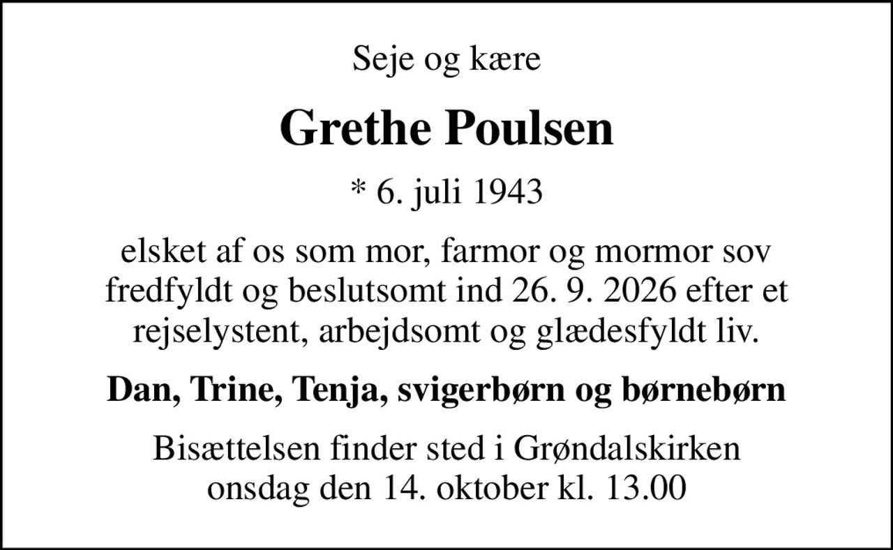 Seje og kære
Grethe Poulsen
* 6. juli 1943
elsket af os som mor, farmor og mormor sov fredfyldt og beslutsomt ind 26. 9. 2026 efter et rejselystent, arbejdsomt og glædesfyldt liv.
Dan, Trine, Tenja, svigerbørn og børnebørn
Bisættelsen finder sted i Grøndalskirken onsdag den 14. oktober kl. 13.00