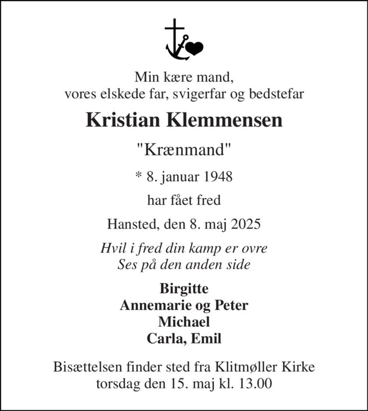 Min kære mand, vores elskede far, svigerfar og bedstefar 
Kristian Klemmensen 
"Krænmand" 
*​ 8. januar 1948 
har fået fred 
Hansted, den 8. maj 2025 
Hvil i fred din kamp er ovre Ses på den anden side 
Birgitte Annemarie og Peter Michael Carla, Emil 
Bisættelsen​ finder sted fra Klitmøller Kirke​ torsdag den 15. maj​ kl. 13.00