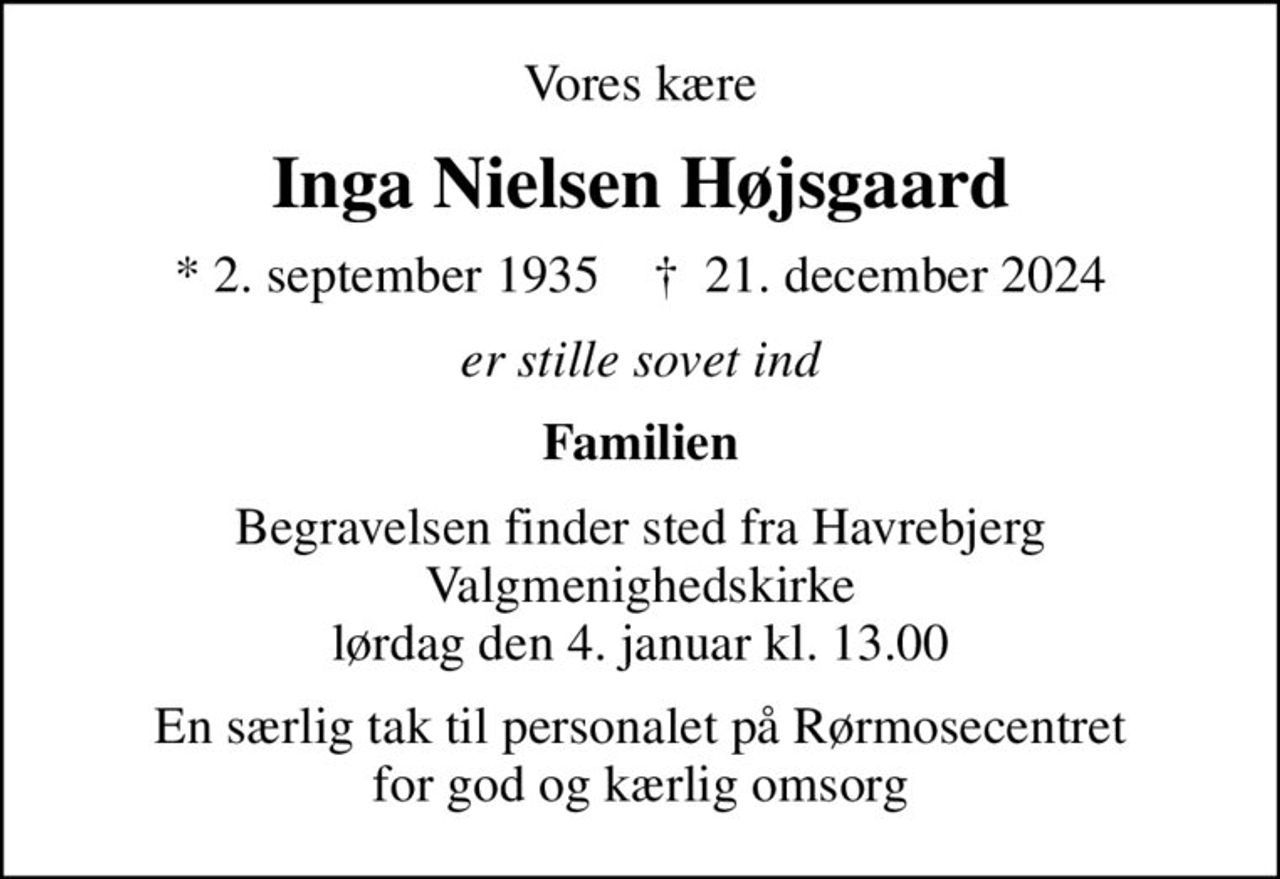 Vores kære
Inga Nielsen Højsgaard
* 2. september 1935    ✝ 21. december 2024
er stille sovet ind
Familien
Begravelsen finder sted fra Havrebjerg Valgmenighedskirke  lørdag den 4. januar kl. 13.00 
En særlig tak til personalet på Rørmosecentret for god og kærlig omsorg
