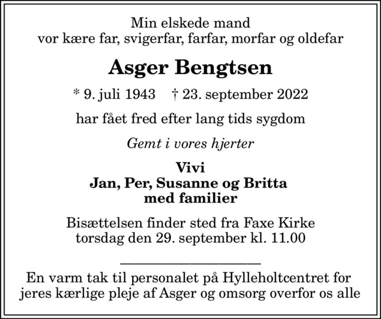 Min elskede mand vor kære far, svigerfar, farfar, morfar og oldefar
Asger Bengtsen
* 9. juli 1943    ✝ 23. september 2022
har fået fred efter lang tids sygdom
Gemt i vores hjerter
Vivi Jan, Per, Susanne og Britta  med familier
Bisættelsen finder sted fra Faxe Kirke  torsdag den 29. september kl. 11.00 
 En varm tak til personalet på Hylleholtcentret for  jeres kærlige pleje af Asger og omsorg overfor os alle