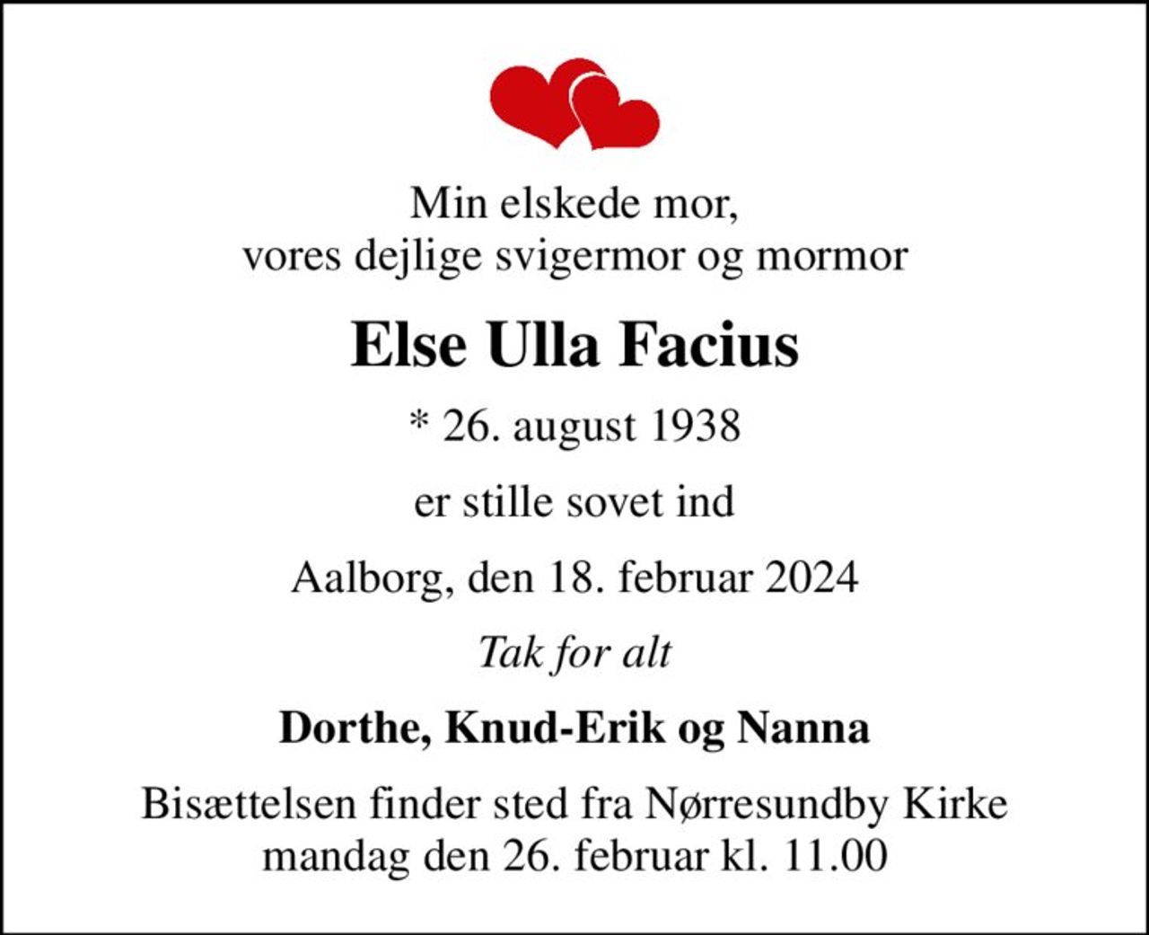 Min elskede mor, vores dejlige svigermor og mormor
Else Ulla Facius
* 26. august 1938
er stille sovet ind
Aalborg, den 18. februar 2024
Tak for alt
Dorthe, Knud-Erik og Nanna
Bisættelsen finder sted fra Nørresundby Kirke  mandag den 26. februar kl. 11.00