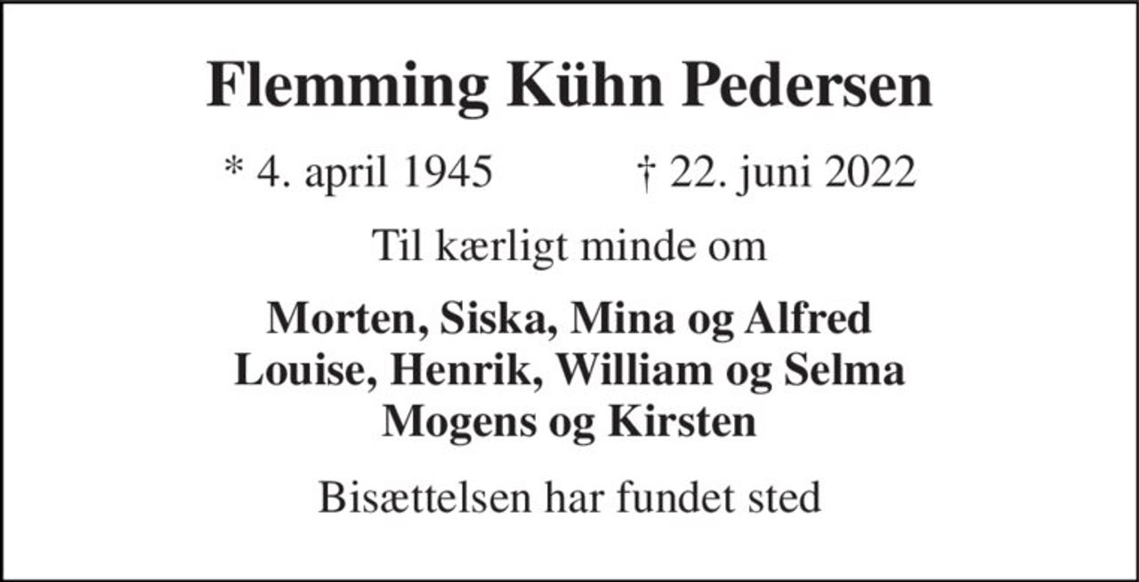 Flemming Kühn Pedersen 
*​ 4. april 1945​            ✝​ 22. juni 2022 
Til kærligt minde om 
Morten, Siska, Mina og Alfred Louise, Henrik, William og Selma Mogens og Kirsten 
Bisættelsen har fundet sted