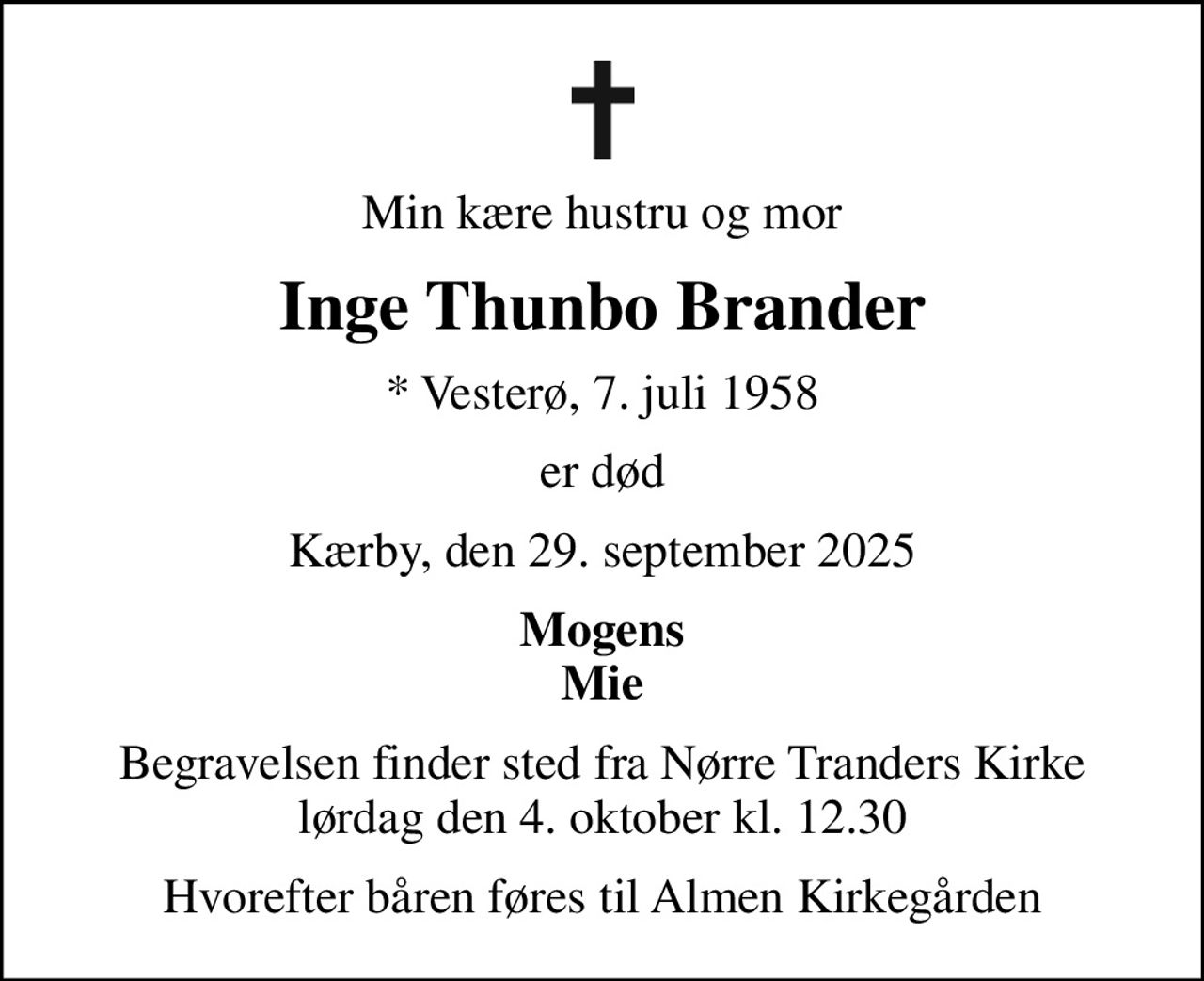 Min kære hustru og mor
Inge Thunbo Brander
* Vesterø, 7. juli 1958
er død
Kærby, den 29. september 2025
Mogens Mie
Begravelsen finder sted fra Nørre Tranders Kirke  lørdag den 4. oktober kl. 12.30 
Hvorefter båren føres til Almen Kirkegården