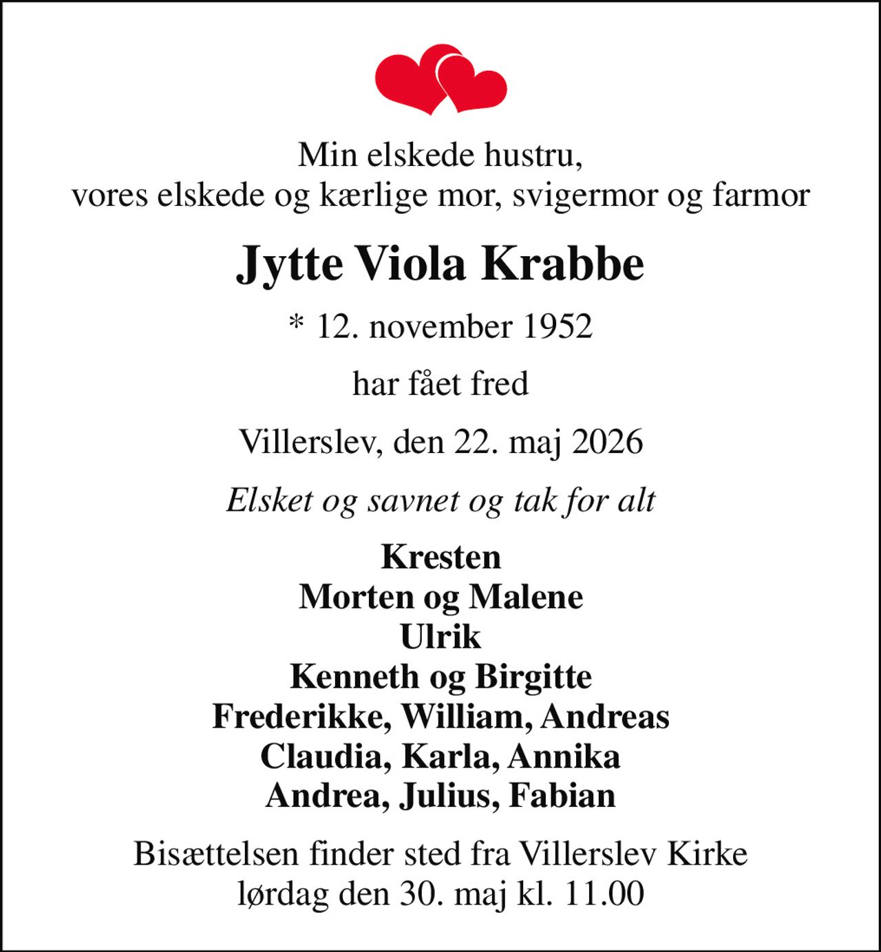 Min elskede hustru, vores elskede og kærlige mor, svigermor og farmor
Jytte Viola Krabbe
* 12. november 1952
har fået fred
Villerslev, den 22. maj 2026
Elsket og savnet og tak for alt
Kresten Morten og Malene Ulrik Kenneth og Birgitte Frederikke, William, Andreas Claudia, Karla, Annika Andrea, Julius, Fabian
Bisættelsen finder sted fra Villerslev Kirke  lørdag den 30. maj kl. 11.00