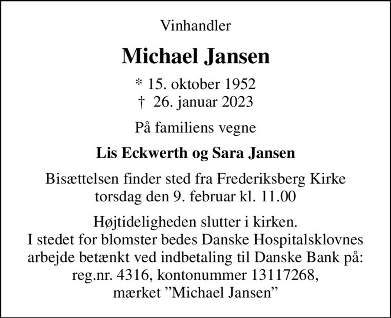 Vinhandler
Michael Jansen
* 15. oktober 1952
						✝ 26. januar 2023
På familiens vegne
Lis Eckwerth og Sara Jansen
Bisættelsen finder sted fra Frederiksberg Kirke  torsdag den 9. februar kl. 11.00 
Højtideligheden slutter i kirken. I stedet for blomster bedes Danske Hospitalsklovnes arbejde betænkt ved indbetaling til Danske Bank på: reg.nr. 4316, kontonummer 13117268, mærket Michael Jansen
I stedet for evt. blomster kan man betænke
					Danske Hospitalsklovne reg.3001,konto3402274786mrk. Michael
					Jansen