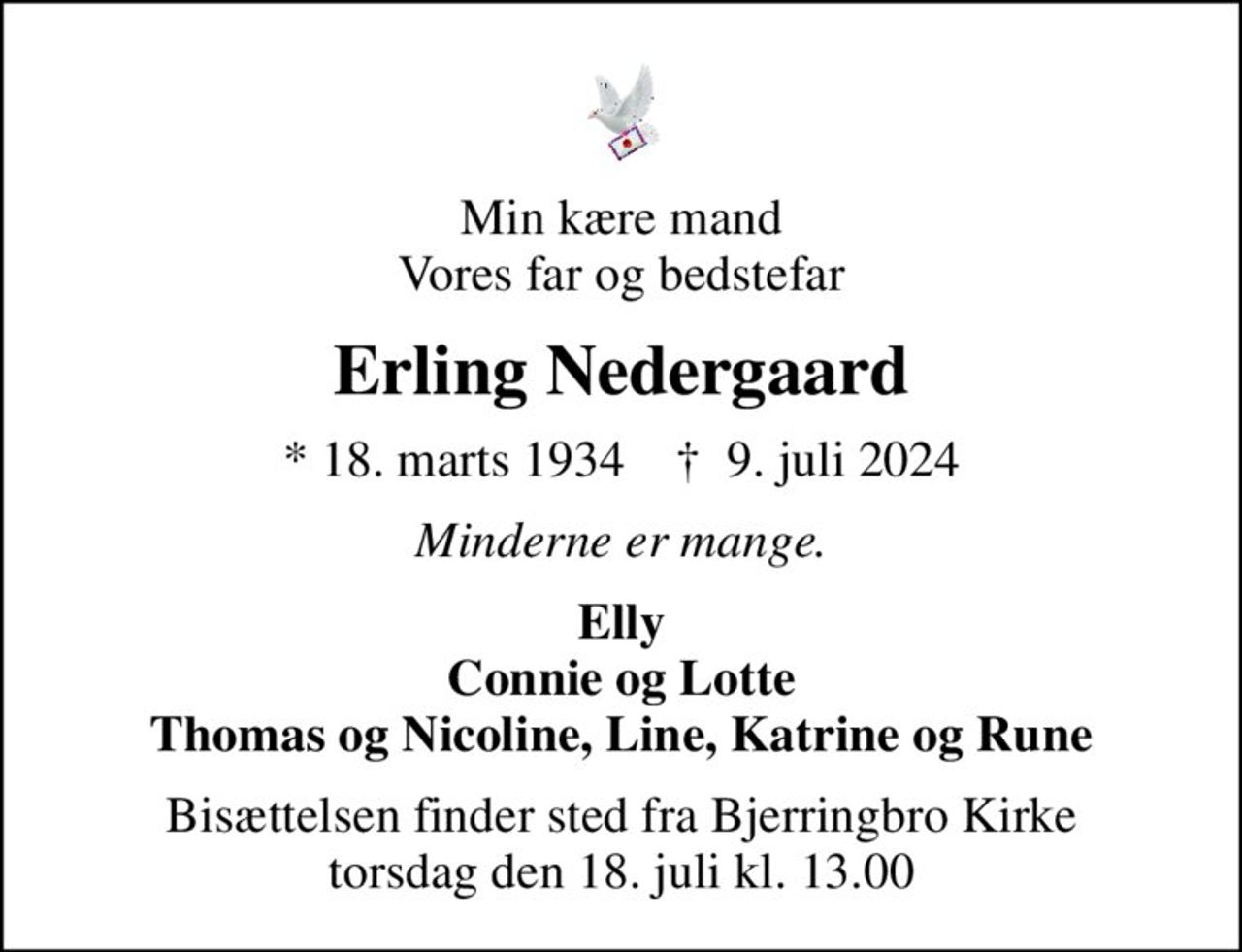 Min kære mand Vores far og bedstefar
Erling Nedergaard
* 18. marts 1934    ✝ 9. juli 2024
Minderne er mange.
Elly Connie og Lotte Thomas og Nicoline, Line, Katrine og Rune
Bisættelsen finder sted fra Bjerringbro Kirke  torsdag den 18. juli kl. 13.00