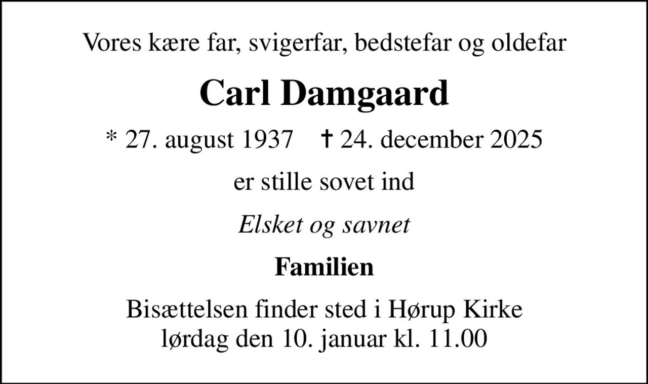 Vores kære far, svigerfar, bedstefar og oldefar
Carl Damgaard
* 27. august 1937    ✝ 24. december 2025
er stille sovet ind
Elsket og savnet
Familien
Bisættelsen finder sted i Hørup Kirke  lørdag den 10. januar kl. 11.00