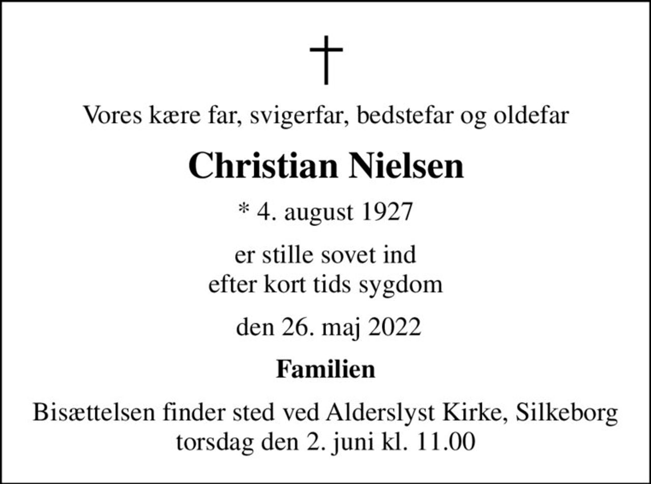 Vores kære far, svigerfar, bedstefar og oldefar
Christian Nielsen
* 4. august 1927
er stille sovet ind efter kort tids sygdom
 den 26. maj 2022
Familien
Bisættelsen finder sted ved Alderslyst Kirke, Silkeborg  torsdag den 2. juni kl. 11.00