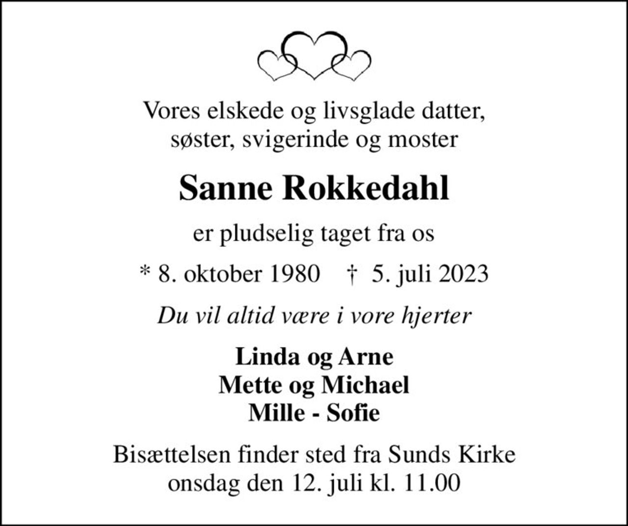 Vores elskede og livsglade datter, søster, svigerinde og moster
Sanne Rokkedahl
er pludselig taget fra os
* 8. oktober 1980    ✝ 5. juli 2023
Du vil altid være i vore hjerter
Linda og Arne Mette og Michael Mille - Sofie
Bisættelsen finder sted fra Sunds Kirke  onsdag den 12. juli kl. 11.00