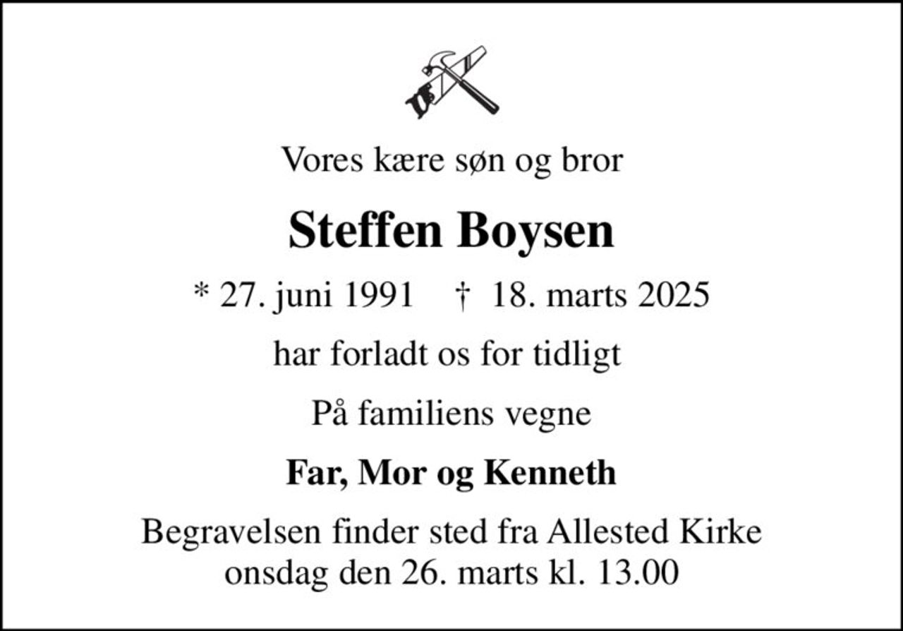 Vores kære søn og bror
Steffen Boysen
* 27. juni 1991    ✝ 18. marts 2025
har forladt os for tidligt 
På familiens vegne
Far, Mor og Kenneth
Begravelsen finder sted fra Allested Kirke  onsdag den 26. marts kl. 13.00