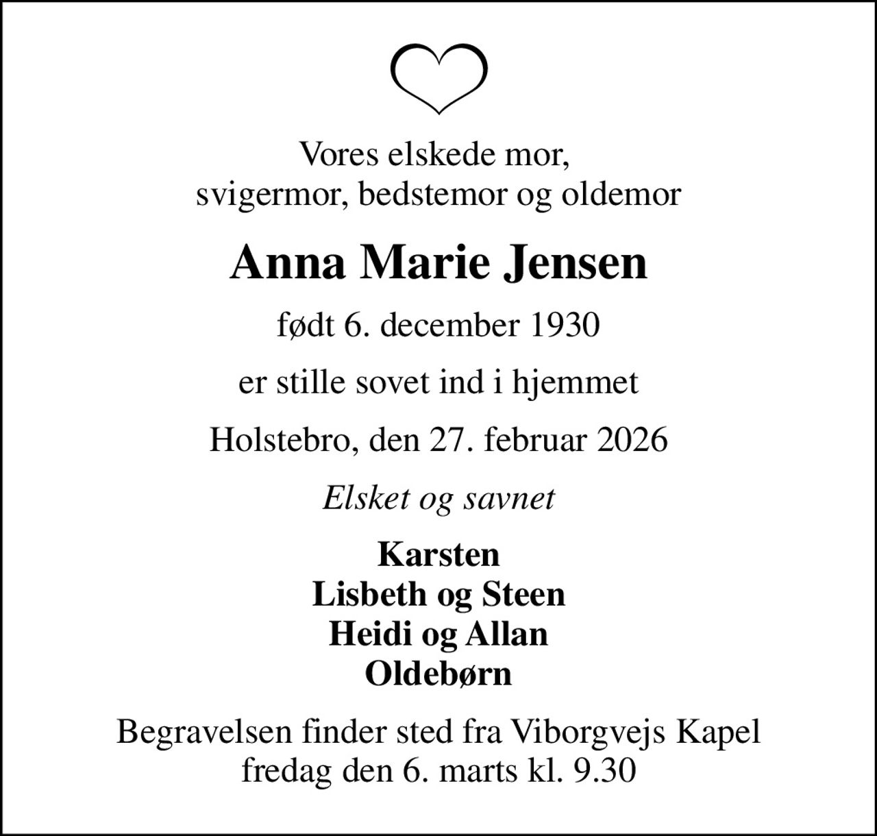 Vores elskede mor,  svigermor, bedstemor og oldemor
Anna Marie Jensen
født 6. december 1930
er stille sovet ind i hjemmet
Holstebro, den 27. februar 2026
Elsket og savnet
Karsten Lisbeth og Steen Heidi og Allan Oldebørn
Begravelsen finder sted fra Viborgvejs Kapel  fredag den 6. marts kl. 9.30