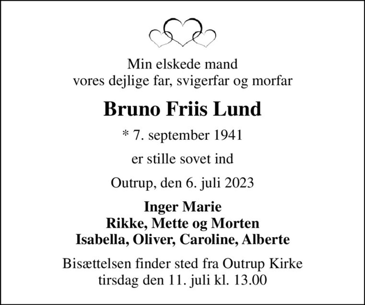 Min elskede mand vores dejlige far, svigerfar og morfar
Bruno Friis Lund
* 7. september 1941
er stille sovet ind
Outrup, den 6. juli 2023
Inger Marie Rikke, Mette og Morten Isabella, Oliver, Caroline, Alberte
Bisættelsen finder sted fra Outrup Kirke  tirsdag den 11. juli kl. 13.00