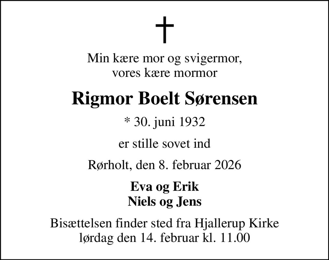 Min kære mor og svigermor, vores kære mormor
Rigmor Boelt Sørensen
* 30. juni 1932
er stille sovet ind
Rørholt, den 8. februar 2026
Eva og Erik Niels og Jens
Bisættelsen finder sted fra Hjallerup Kirke  lørdag den 14. februar kl. 11.00