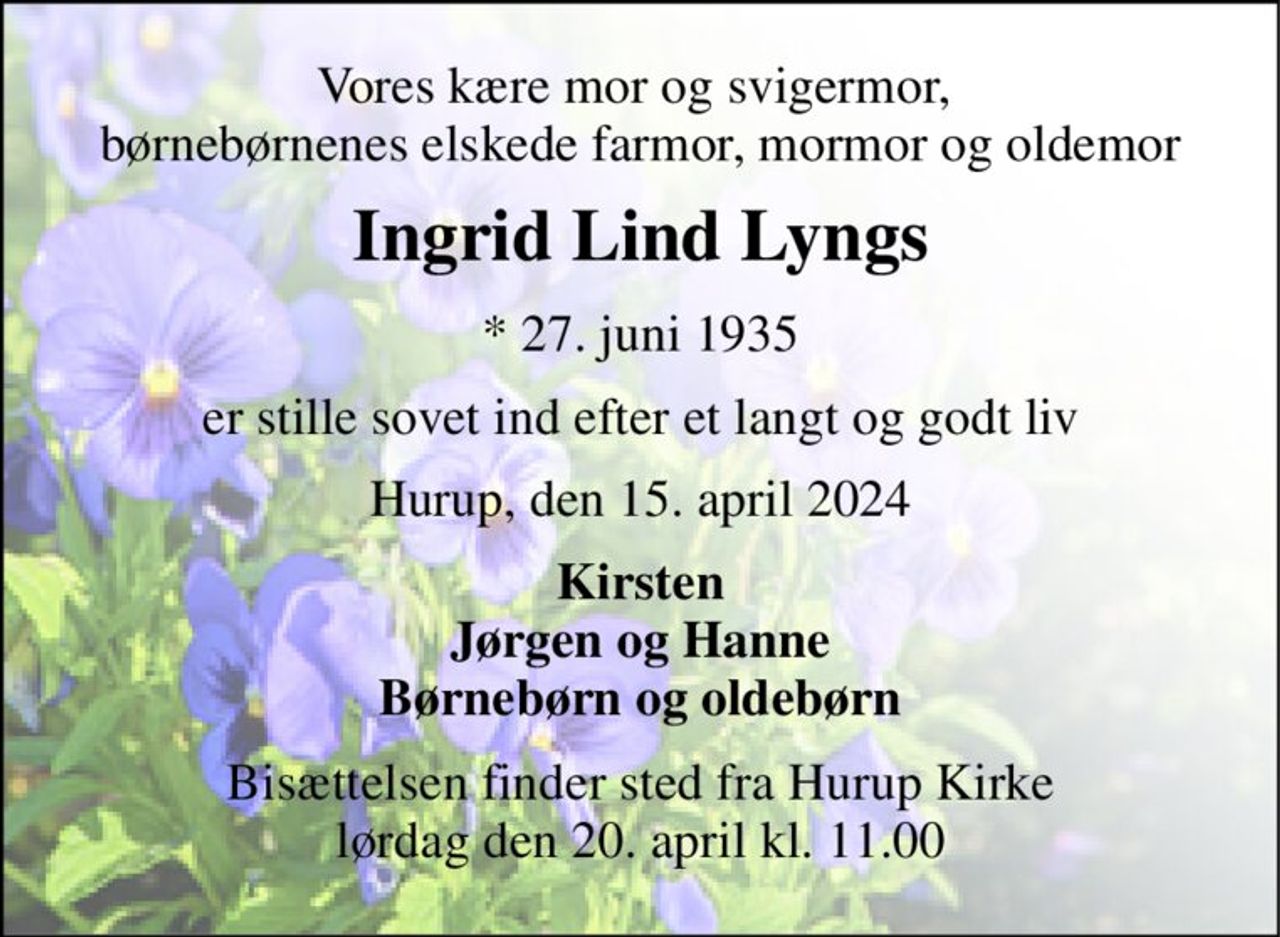 Vores kære mor og svigermor,  børnebørnenes elskede farmor, mormor og oldemor 
Ingrid Lind Lyngs 
*​ 27. juni 1935 
er stille sovet ind efter et langt og godt liv 
Hurup, den 15. april 2024 
Kirsten Jørgen og Hanne Børnebørn og oldebørn 
Bisættelsen​ finder sted fra Hurup Kirke​ lørdag den 20. april​ kl. 11.00