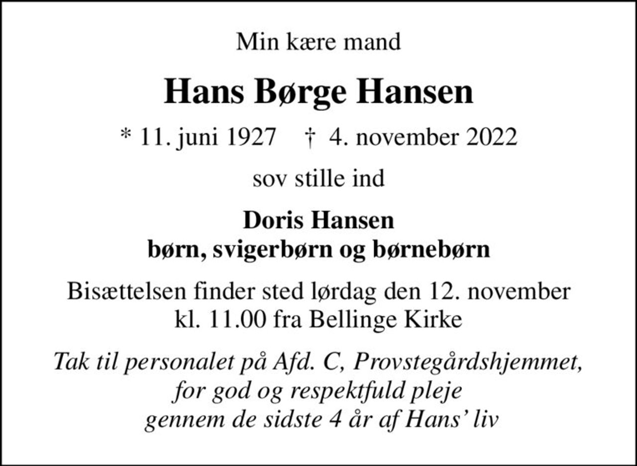 Min kære mand
Hans Børge Hansen
* 11. juni 1927    ✝ 4. november 2022
sov stille ind
Doris Hansen børn, svigerbørn og børnebørn
Bisættelsen finder sted lørdag den 12. november kl. 11.00 fra Bellinge Kirke
Tak til personalet på Afd. C, Provstegårdshjemmet, for god og respektfuld pleje  gennem de sidste 4 år af Hans liv