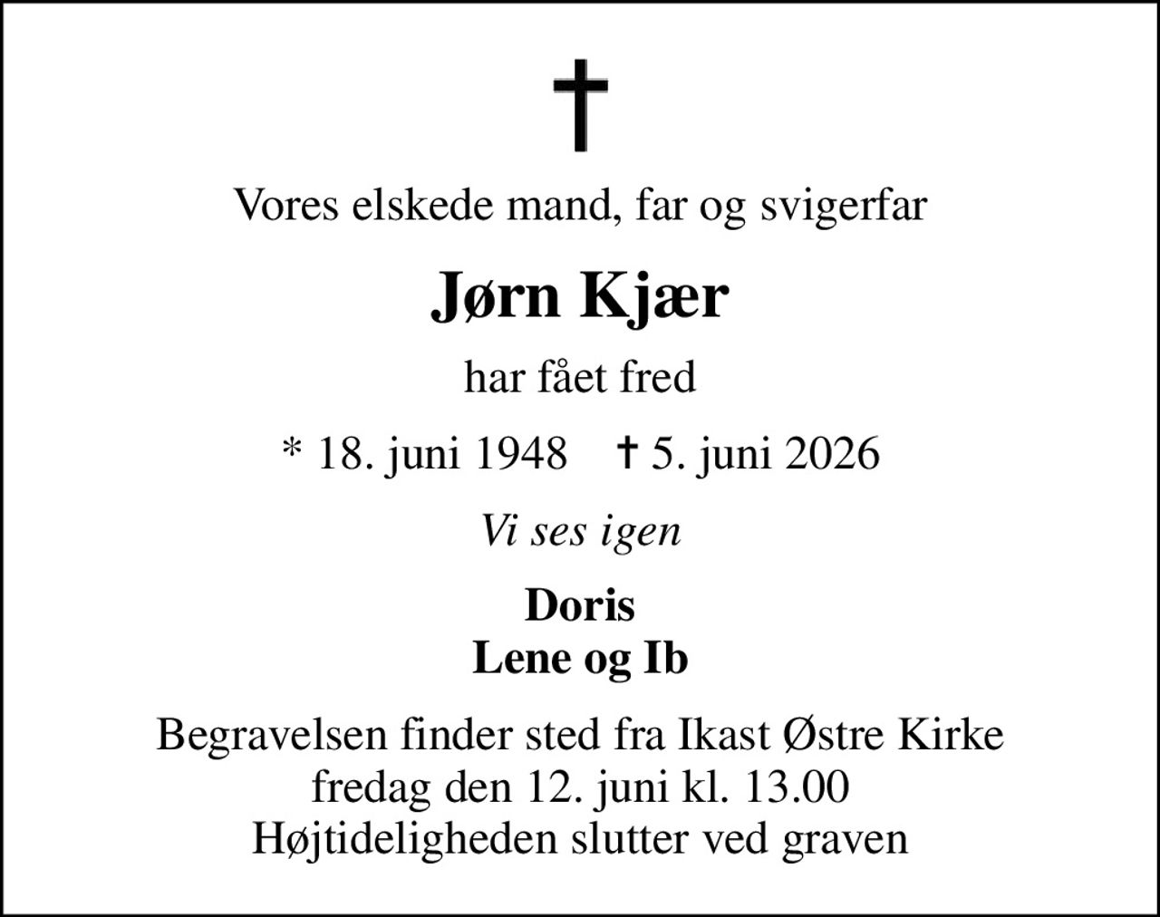 Vores elskede mand, far og svigerfar
Jørn Kjær
har fået fred
* 18. juni 1948    ✝ 5. juni 2026
Vi ses igen
Doris Lene og Ib
Begravelsen finder sted fra Ikast Østre Kirke  fredag den 12. juni kl. 13.00  Højtideligheden slutter ved graven