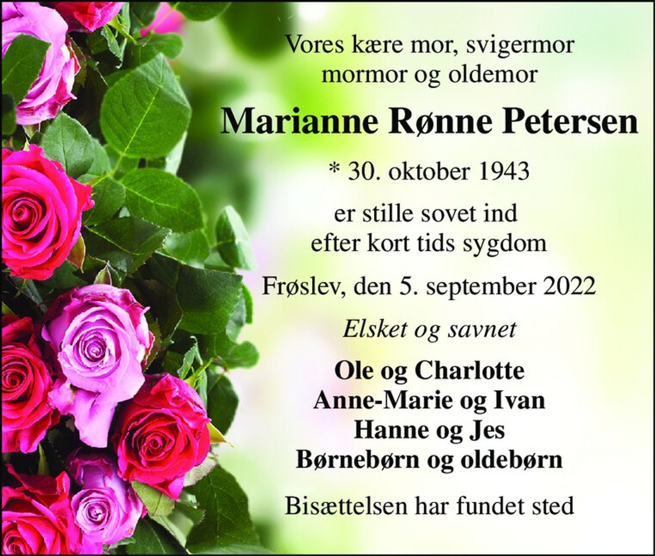 Vores kære mor, svigermor mormor og oldemor 
Marianne Rønne Petersen 
*​ 30. oktober 1943 
er stille sovet ind  efter kort tids sygdom 
Frøslev, den 5. september 2022 
Elsket og savnet 
Ole og Charlotte Anne-Marie og Ivan Hanne og Jes Børnebørn og oldebørn 
Bisættelsen har fundet sted