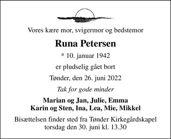 Vores kære mor, svigermor og bedstemor
Runa Petersen
* 10. januar 1942
er pludselig gået bort
Tønder, den 26. juni 2022
Tak for gode minder
Marian og Jan, Julie, Emma Karin og Sten, Ina, Lea, Mie, Mikkel
Bisættelsen finder sted fra Tønder Kirkegårdskapel  torsdag den 30. juni kl. 13.30