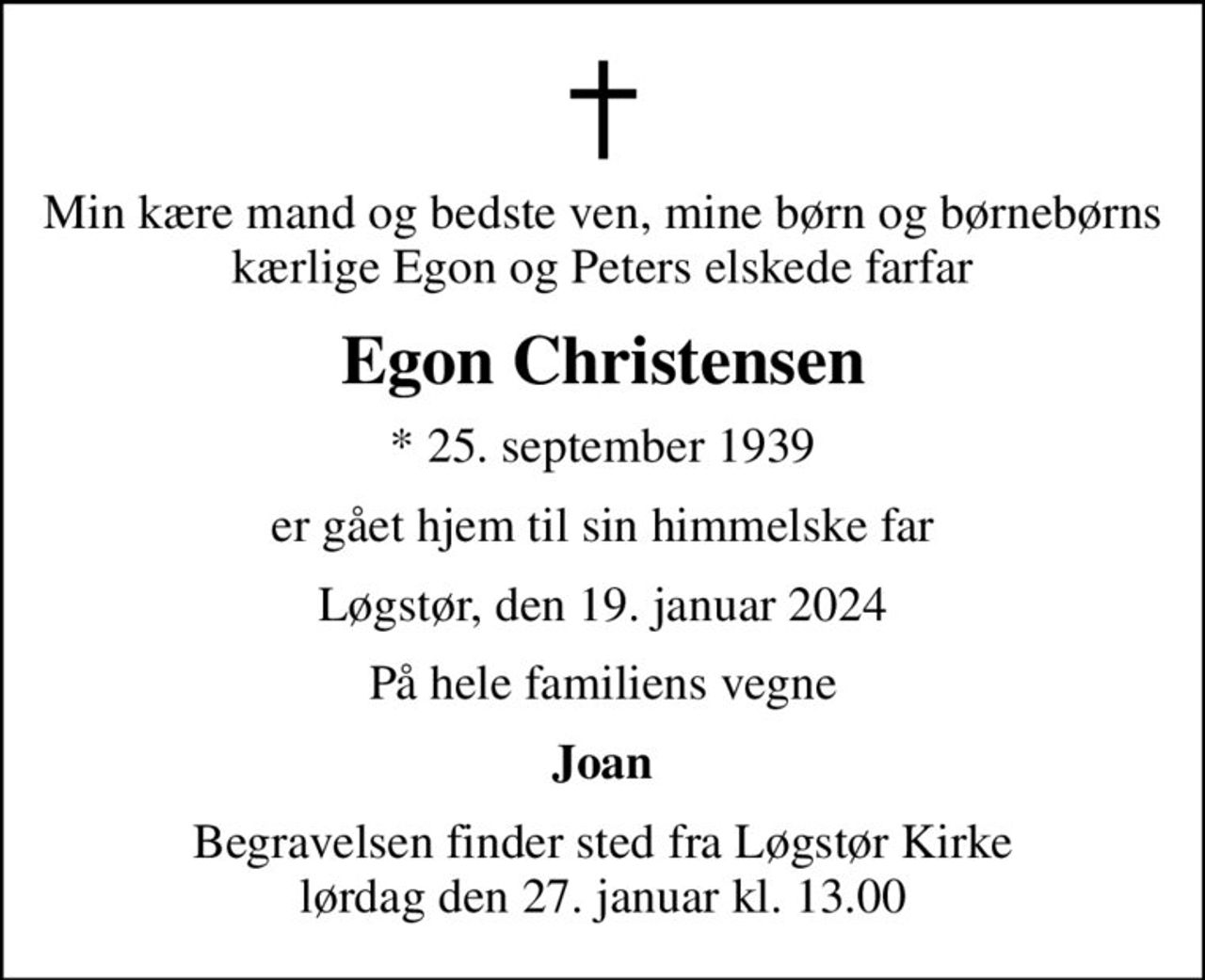 Min kære mand og bedste ven, mine børn og børnebørns kærlige Egon og Peters elskede farfar
Egon Christensen
* 25. september 1939
er gået hjem til sin himmelske far
Løgstør, den 19. januar 2024
På hele familiens vegne
Joan
Begravelsen finder sted fra Løgstør Kirke  lørdag den 27. januar kl. 13.00