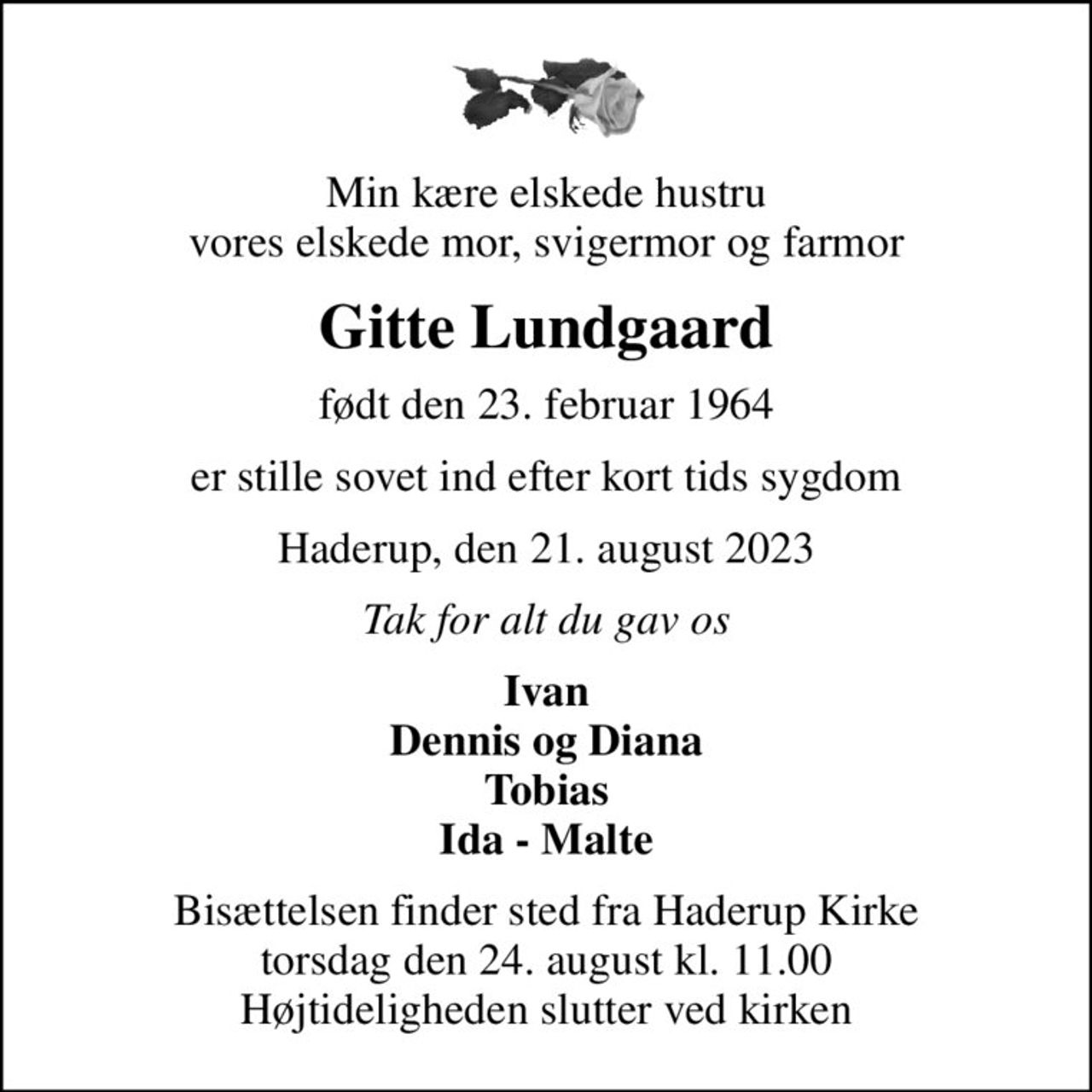 Min kære elskede hustru vores elskede mor, svigermor og farmor
Gitte Lundgaard
født den 23. februar 1964
er stille sovet ind efter kort tids sygdom
Haderup, den 21. august 2023
Tak for alt du gav os
Ivan Dennis og Diana Tobias Ida - Malte
Bisættelsen finder sted fra Haderup Kirke  torsdag den 24. august kl. 11.00  Højtideligheden slutter ved kirken