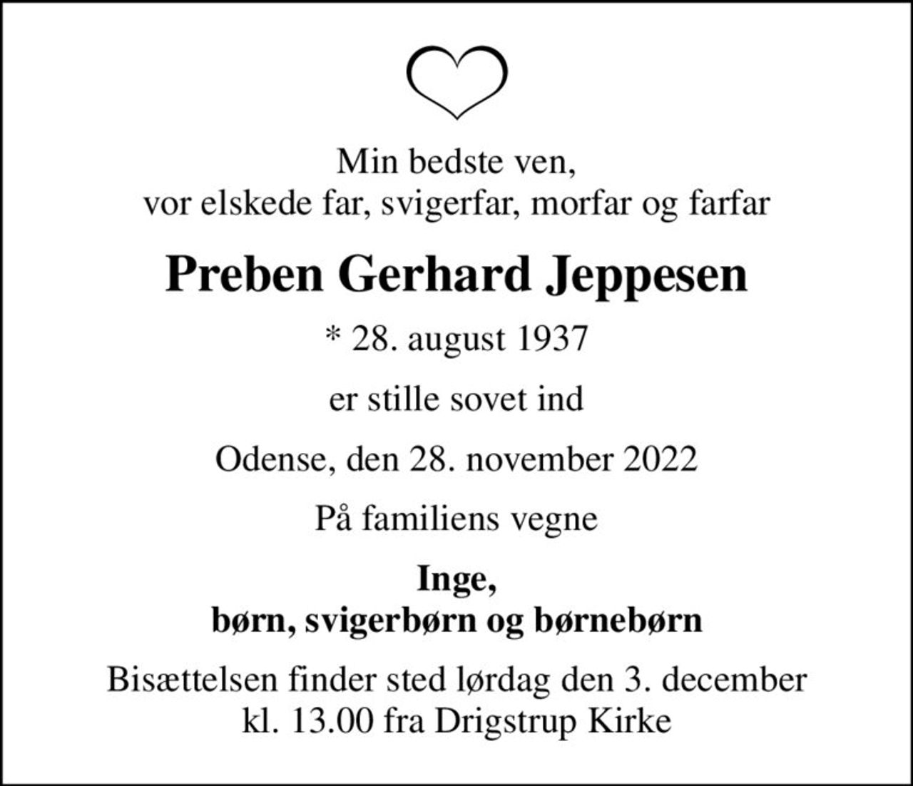 Min bedste ven, vor elskede far, svigerfar, morfar og farfar
Preben Gerhard Jeppesen
* 28. august 1937
er stille sovet ind
Odense, den 28. november 2022
På familiens vegne
Inge, børn, svigerbørn og børnebørn
Bisættelsen finder sted lørdag den 3. december kl. 13.00 fra Drigstrup Kirke