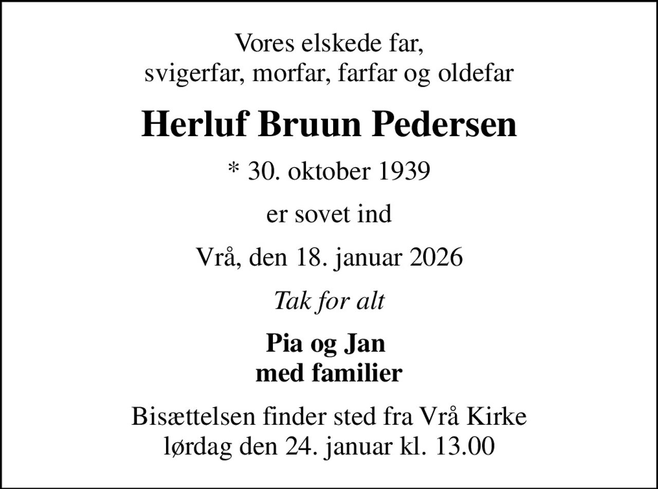 Vores elskede far, svigerfar, morfar, farfar og oldefar
Herluf Bruun Pedersen
* 30. oktober 1939
er sovet ind
Vrå, den 18. januar 2026
Tak for alt
Pia og Jan  med familier
Bisættelsen finder sted fra Vrå Kirke  lørdag den 24. januar kl. 13.00