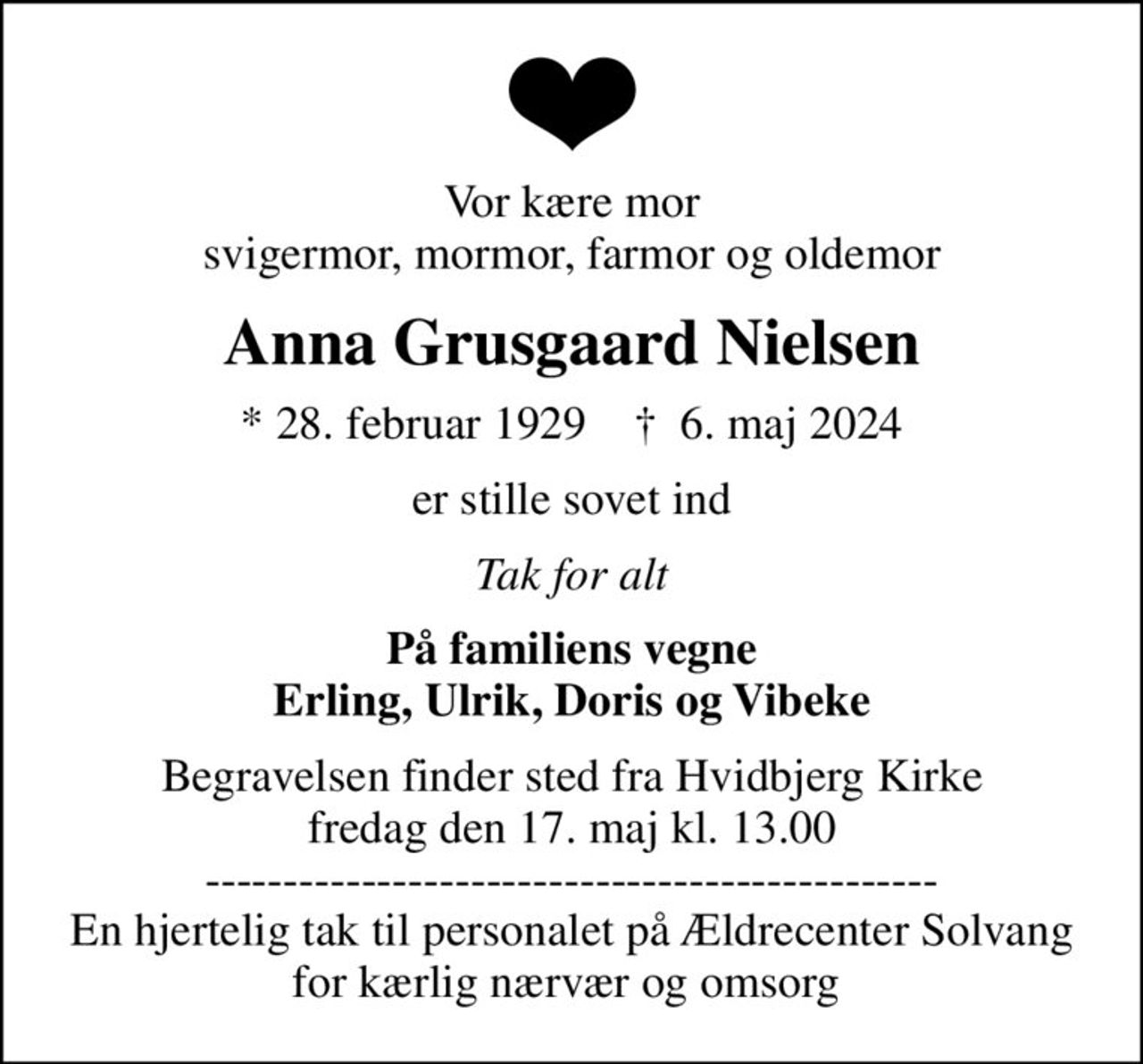 Vor kære mor svigermor, mormor, farmor og oldemor
Anna Grusgaard Nielsen
* 28. februar 1929    ✝ 6. maj 2024
er stille sovet ind
Tak for alt
På familiens vegne Erling, Ulrik, Doris og Vibeke
Begravelsen finder sted fra Hvidbjerg Kirke  fredag den 17. maj kl. 13.00  ----------------------------------------------- En hjertelig tak til personalet på Ældrecenter Solvang for kærlig nærvær og omsorg