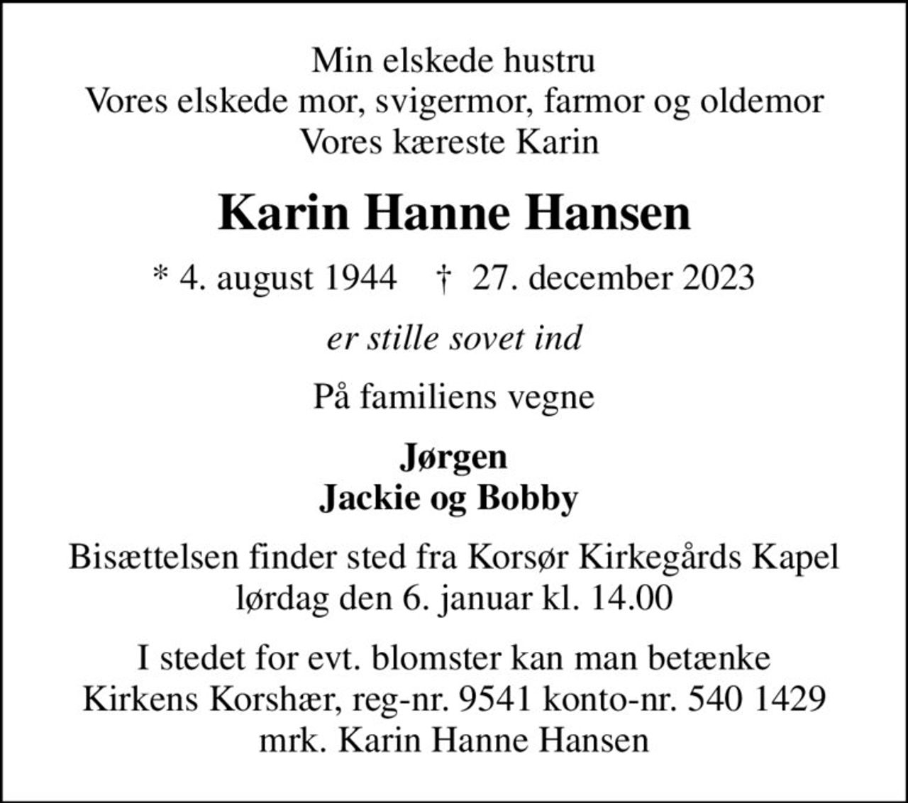 Min elskede hustru Vores elskede mor, svigermor, farmor og oldemor Vores kæreste Karin 
Karin Hanne Hansen
* 4. august 1944    ✝ 27. december 2023
er stille sovet ind
På familiens vegne
Jørgen Jackie og Bobby 
Bisættelsen finder sted fra Korsør Kirkegårds Kapel  lørdag den 6. januar kl. 14.00 
I stedet for evt. blomster kan man betænke
					Kirkens Korshær reg-nr.9541konto-nr.5401429mrk. Karin
					Hanne Hansen