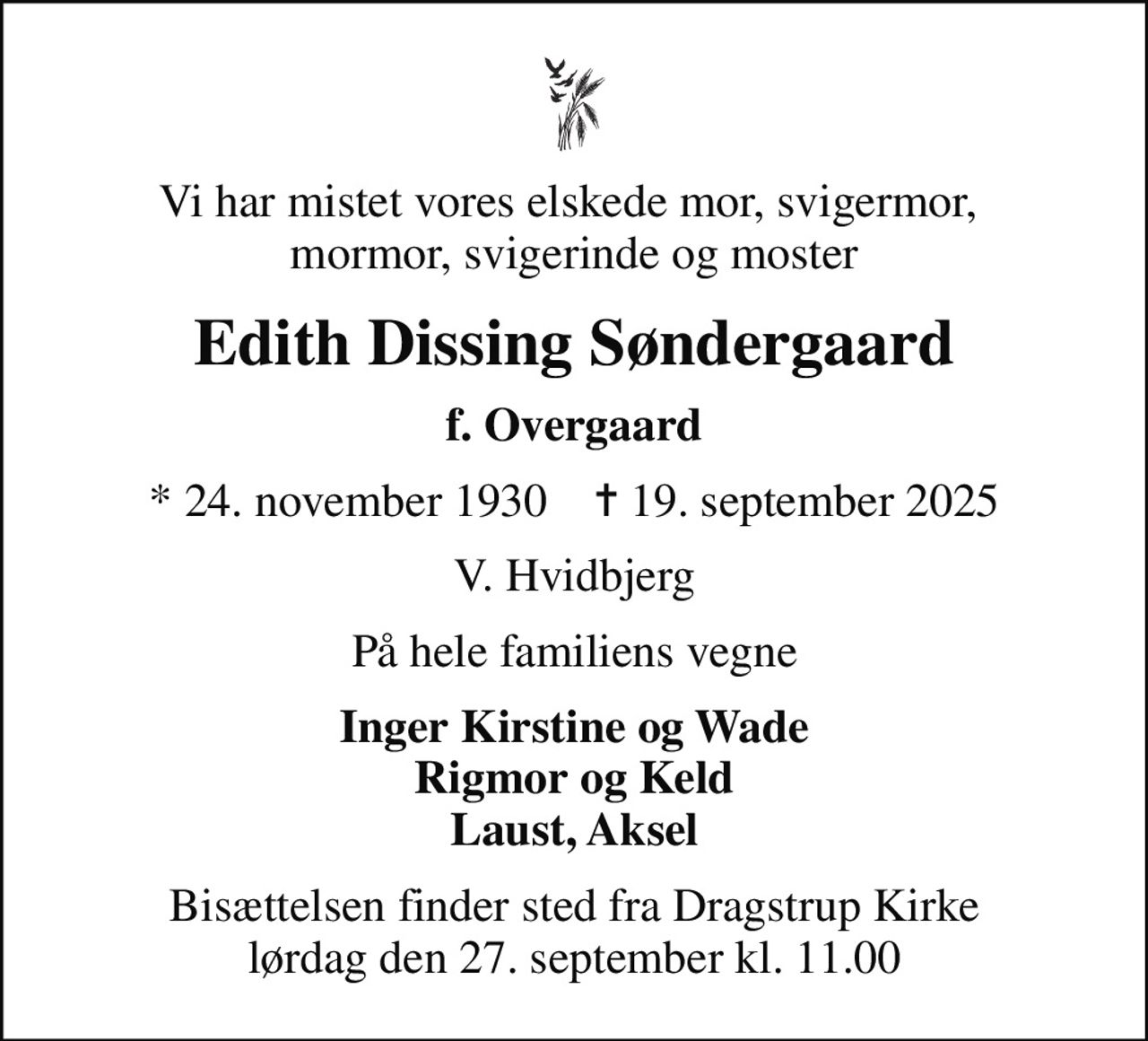 Vi har mistet vores elskede mor, svigermor,  mormor, svigerinde og moster
Edith Dissing Søndergaard
f. Overgaard
* 24. november 1930    ✝ 19. september 2025
V. Hvidbjerg
På hele familiens vegne
Inger Kirstine og Wade Rigmor og Keld Laust, Aksel
Bisættelsen finder sted fra Dragstrup Kirke  lørdag den 27. september kl. 11.00