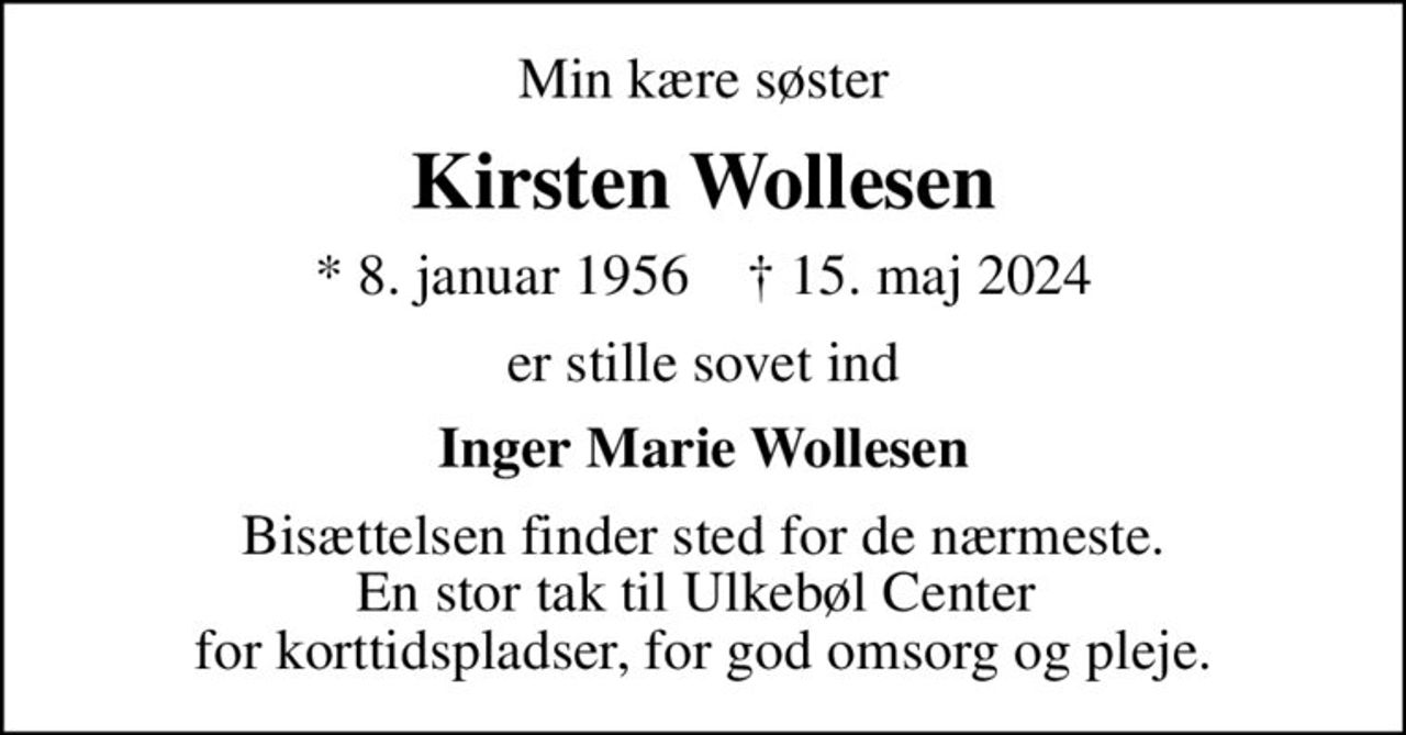 Min kære søster
Kirsten Wollesen
* 8. januar 1956    ✝ 15. maj 2024
er stille sovet ind
Inger Marie Wollesen
Bisættelsen finder sted for de nærmeste. En stor tak til Ulkebøl Center  for korttidspladser, for god omsorg og pleje.