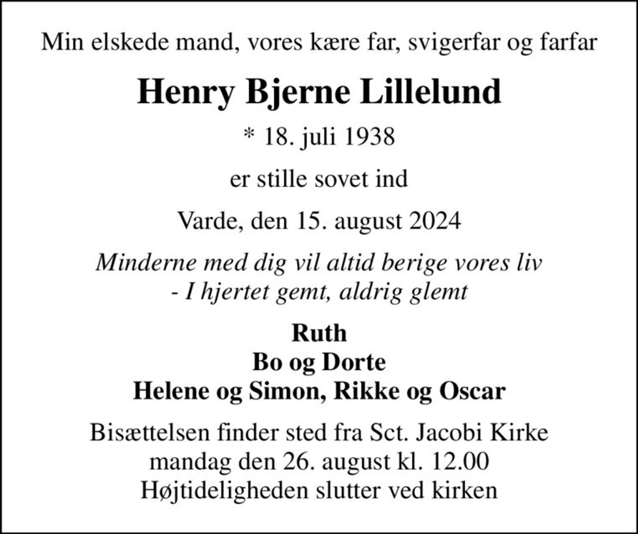Min elskede mand, vores kære far, svigerfar og farfar
Henry Bjerne Lillelund
* 18. juli 1938
er stille sovet ind
Varde, den 15. august 2024
Minderne med dig vil altid berige vores liv - I hjertet gemt, aldrig glemt
Ruth Bo og Dorte Helene og Simon, Rikke og Oscar
Bisættelsen finder sted fra Sct. Jacobi Kirke  mandag den 26. august kl. 12.00  Højtideligheden slutter ved kirken