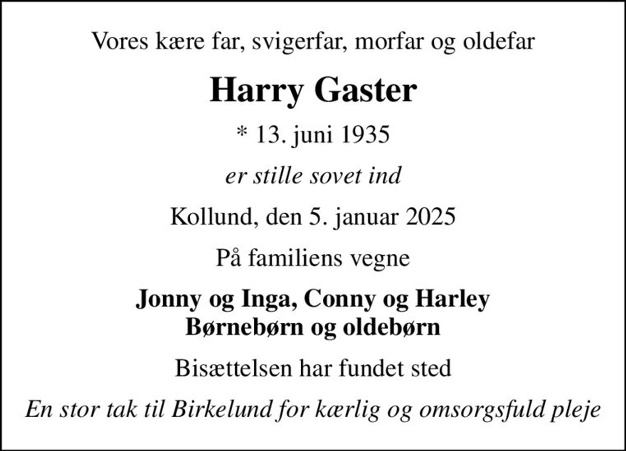 Vores kære far, svigerfar, morfar og oldefar
Harry Gaster
* 13. juni 1935
er stille sovet ind
Kollund, den 5. januar 2025
På familiens vegne
Jonny og Inga, Conny og Harley Børnebørn og oldebørn
Bisættelsen har fundet sted
En stor tak til Birkelund for kærlig og omsorgsfuld pleje