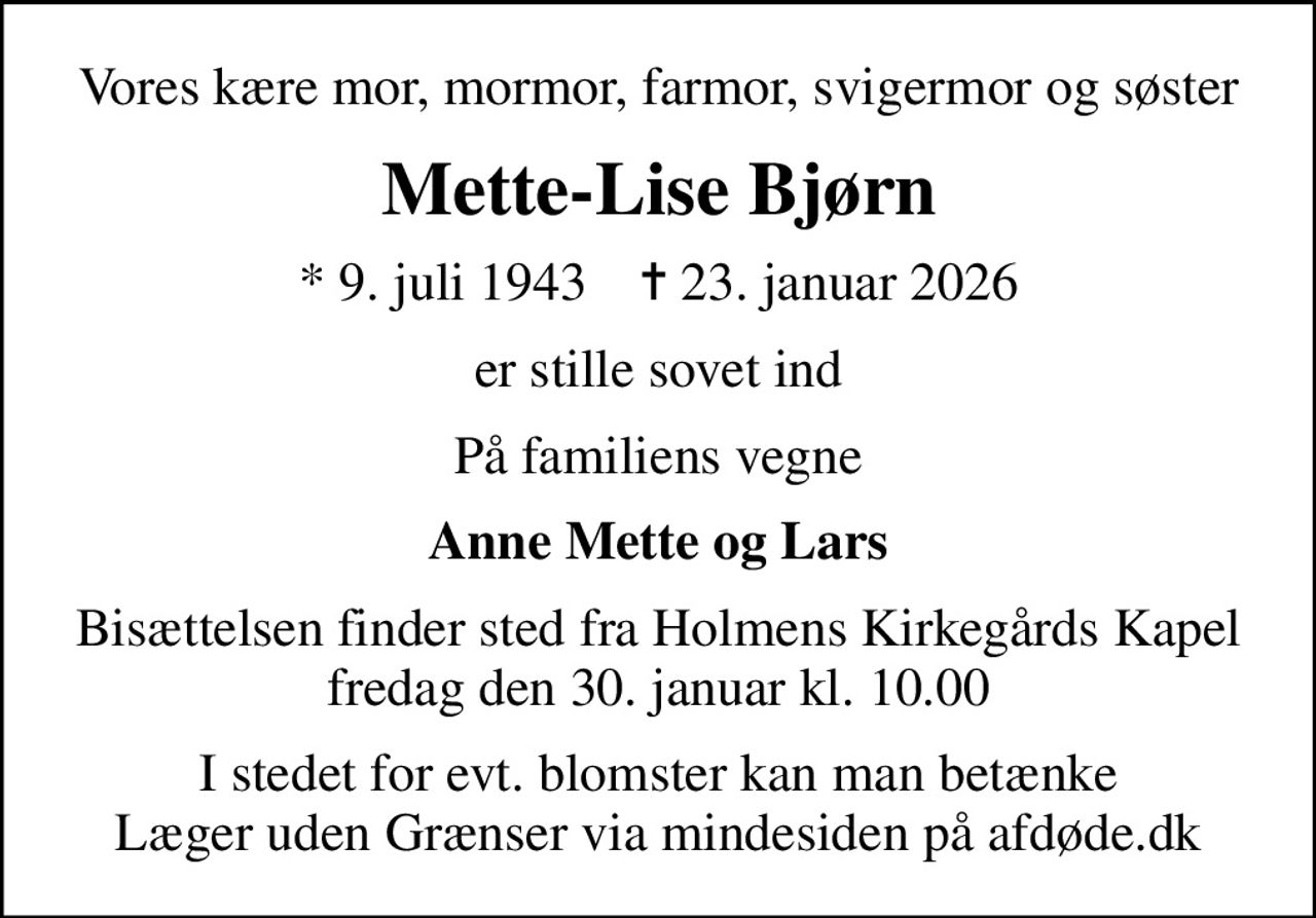 Vores kære mor, mormor, farmor, svigermor og søster
Mette-Lise Bjørn
* 9. juli 1943    ✝ 23. januar 2026
er stille sovet ind
På familiens vegne
Anne Mette og Lars
Bisættelsen finder sted fra Holmens Kirkegårds Kapel fredag den 30. januar kl. 10.00
I stedet for evt. blomster kan man betænke
					Læger uden Grænser via mindesiden på afdøde.dk