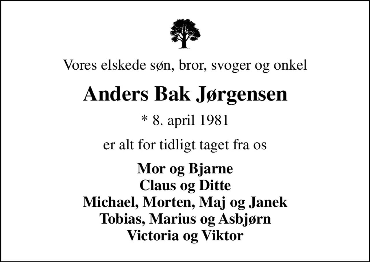 Vores elskede søn, bror, svoger og onkel
Anders Bak Jørgensen
* 8. april 1981
er alt for tidligt taget fra os
Mor og Bjarne Claus og Ditte Michael, Morten, Maj og Janek Tobias, Marius og Asbjørn Victoria og Viktor