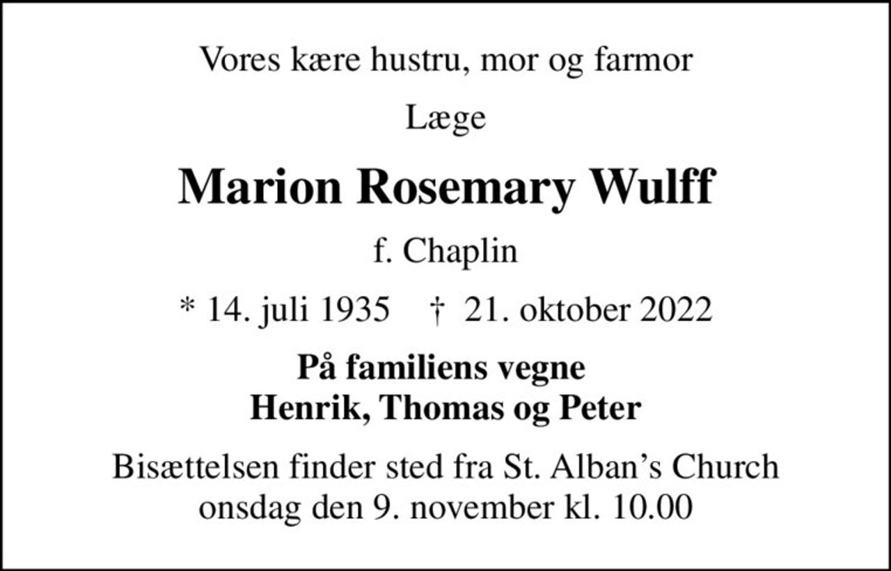 Vores kære hustru, mor og farmor
Læge
Marion Rosemary Wulff
f. Chaplin
* 14. juli 1935    ✝ 21. oktober 2022
På familiens vegne  Henrik, Thomas og Peter
Bisættelsen finder sted fra St. Albans Church  onsdag den 9. november kl. 10.00