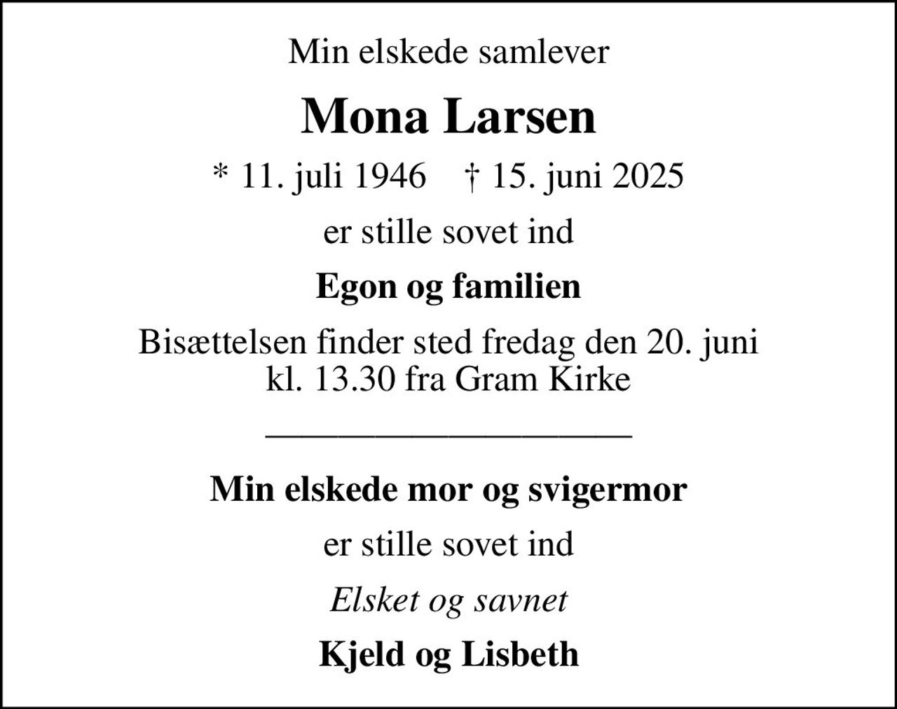Min elskede samlever
Mona Larsen
* 11. juli 1946    ✝ 15. juni 2025
er stille sovet ind
Egon og familien
Bisættelsen finder sted fredag den 20. juni kl. 13.30 fra Gram Kirke
Min elskede mor og svigermor
er stille sovet ind
Elsket og savnet
Kjeld og Lisbeth