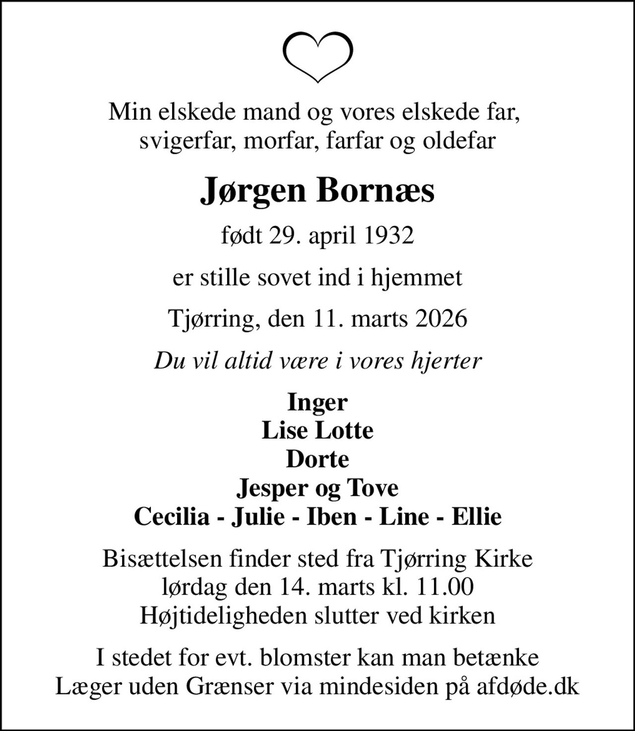 Min elskede mand og vores elskede far,  svigerfar, morfar, farfar og oldefar
Jørgen Bornæs
født 29. april 1932
er stille sovet ind i hjemmet
Tjørring, den 11. marts 2026
Du vil altid være i vores hjerter
Inger Lise Lotte Dorte Jesper og Tove Cecilia - Julie - Iben - Line - Ellie
Bisættelsen finder sted fra Tjørring Kirke  lørdag den 14. marts kl. 11.00  Højtideligheden slutter ved kirken
I stedet for evt. blomster kan man betænke
					Læger uden Grænser via mindesiden på afdøde.dk
