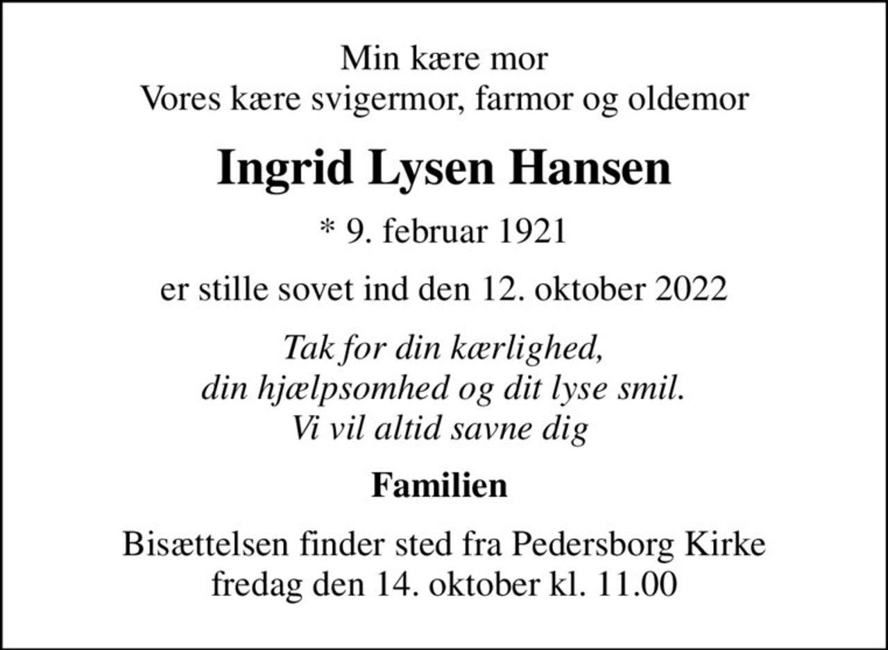 Min kære mor Vores kære svigermor, farmor og oldemor
Ingrid Lysen Hansen
* 9. februar 1921
er stille sovet ind den 12. oktober 2022
Tak for din kærlighed, din hjælpsomhed og dit lyse smil. Vi vil altid savne dig 
Familien 
Bisættelsen finder sted fra Pedersborg Kirke  fredag den 14. oktober kl. 11.00