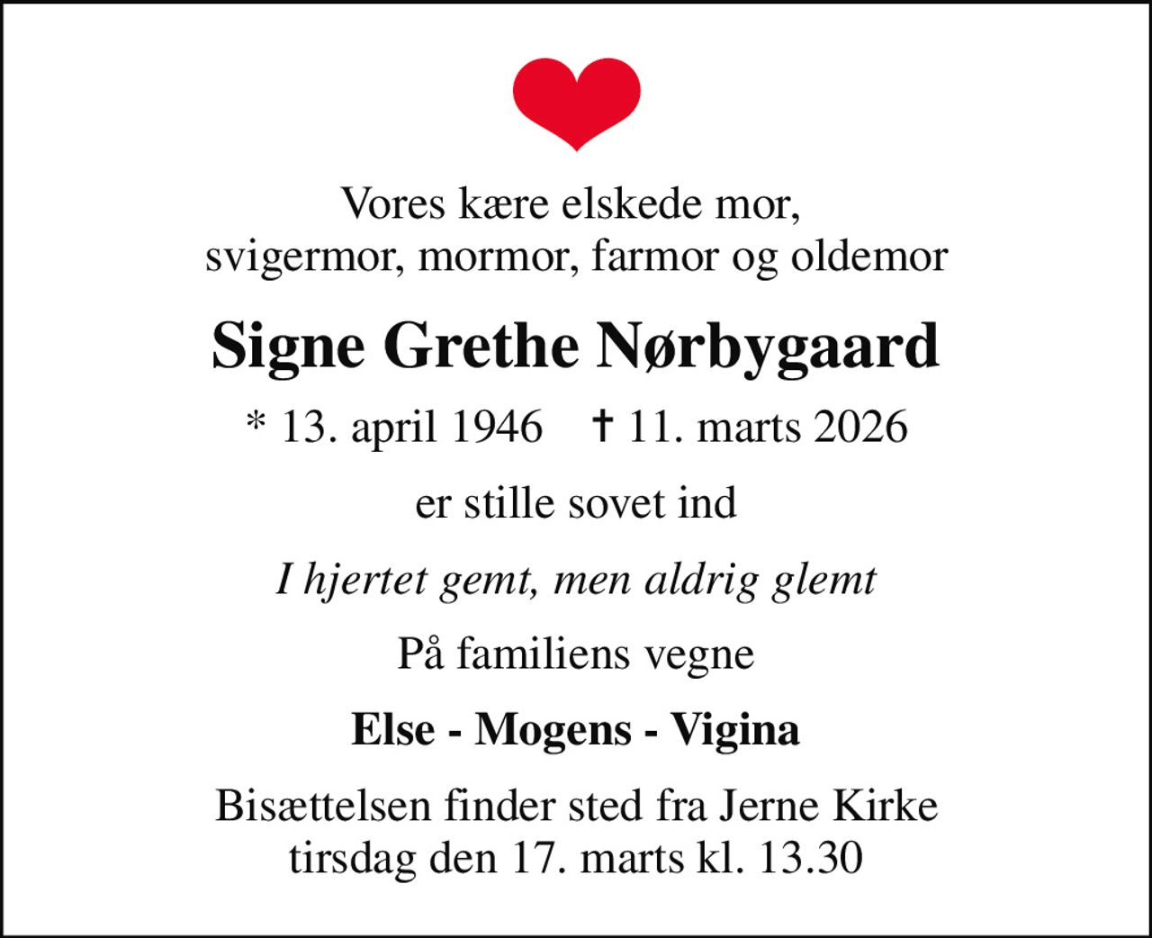 Vores kære elskede mor,  svigermor, mormor, farmor og oldemor
Signe Grethe Nørbygaard
* 13. april 1946    ✝ 11. marts 2026
er stille sovet ind
I hjertet gemt, men aldrig glemt
På familiens vegne
Else - Mogens - Vigina
Bisættelsen finder sted fra Jerne Kirke  tirsdag den 17. marts kl. 13.30