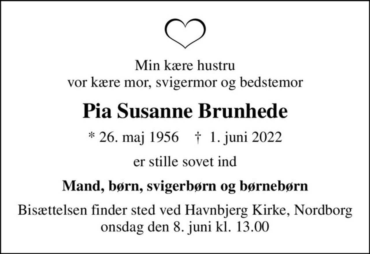 Min kære hustru vor kære mor, svigermor og bedstemor
Pia Susanne Brunhede
* 26. maj 1956    ✝ 1. juni 2022
er stille sovet ind
Mand, børn, svigerbørn og børnebørn
Bisættelsen finder sted ved Havnbjerg Kirke, Nordborg  onsdag den 8. juni kl. 13.00