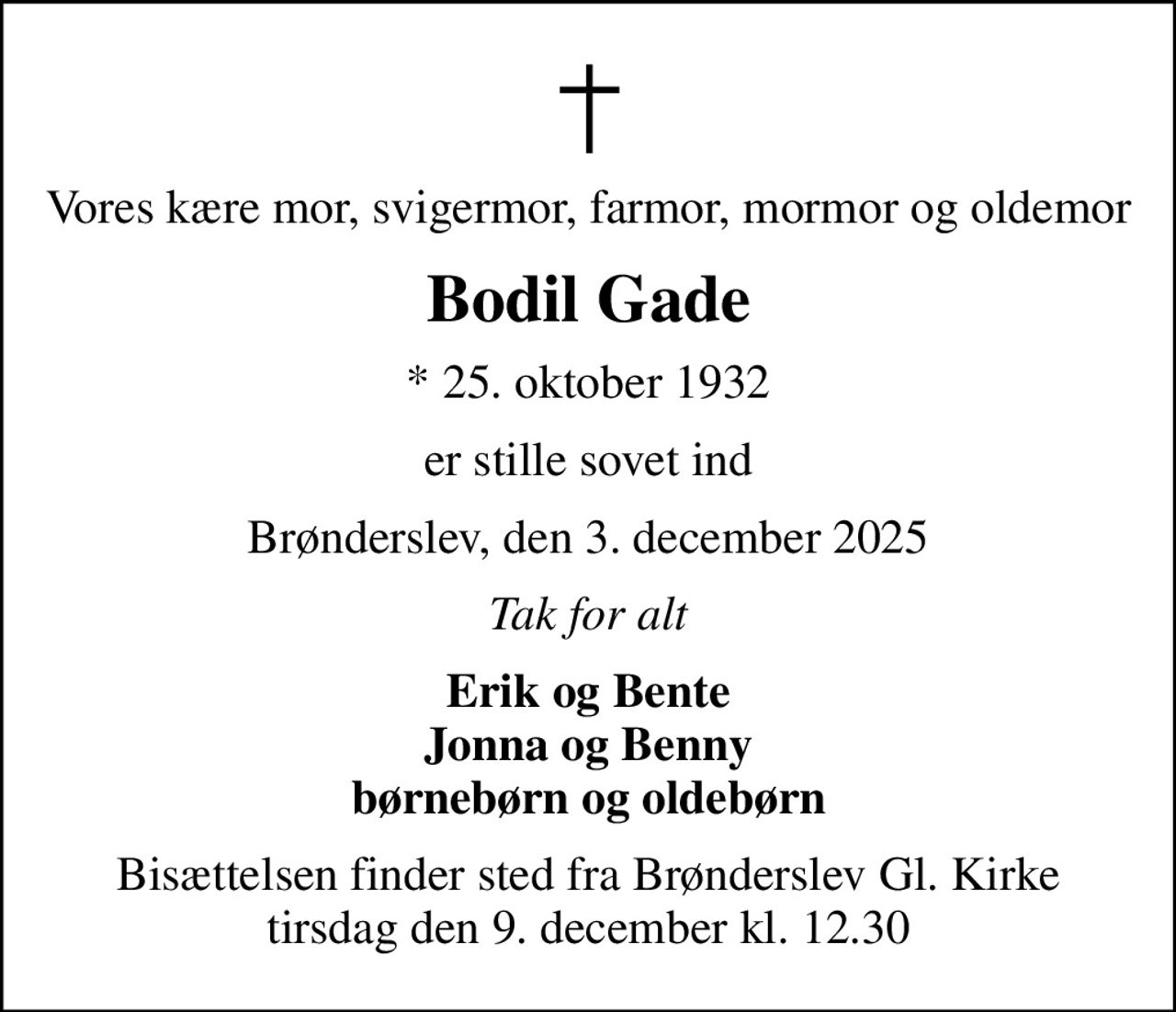 Vores kære mor, svigermor, farmor, mormor og oldemor
Bodil Gade
* 25. oktober 1932
er stille sovet ind
Brønderslev, den 3. december 2025
Tak for alt
Erik og Bente Jonna og Benny børnebørn og oldebørn
Bisættelsen finder sted fra Brønderslev Gl. Kirke  tirsdag den 9. december kl. 12.30
