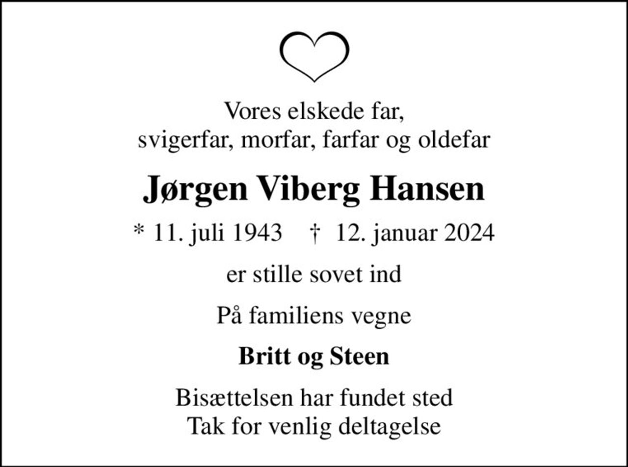 Vores elskede far, svigerfar, morfar, farfar og oldefar
Jørgen Viberg Hansen
* 11. juli 1943    ✝ 12. januar 2024
er stille sovet ind
På familiens vegne
Britt og Steen
Bisættelsen har fundet sted Tak for venlig deltagelse