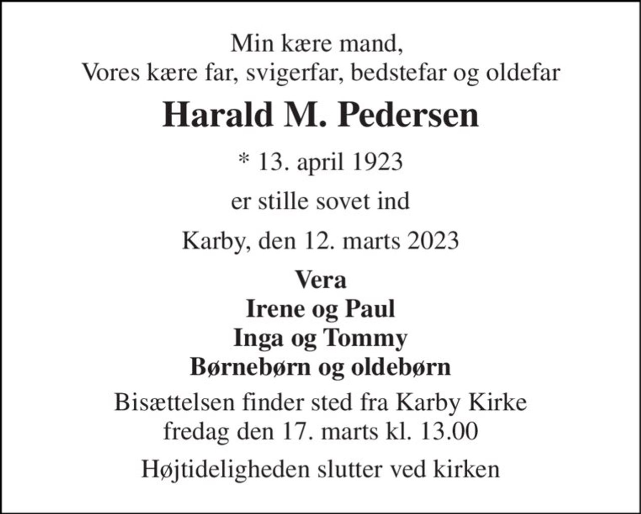 Min kære mand,  Vores kære far, svigerfar, bedstefar og oldefar 
Harald M. Pedersen 
* 13. april 1923 
er stille sovet ind 
Karby, den 12. marts 2023 
Vera Irene og Paul Inga og Tommy Børnebørn og oldebørn 
Bisættelsen finder sted fra Karby Kirke fredag den 17. marts kl. 13.00 
Højtideligheden slutter ved kirken